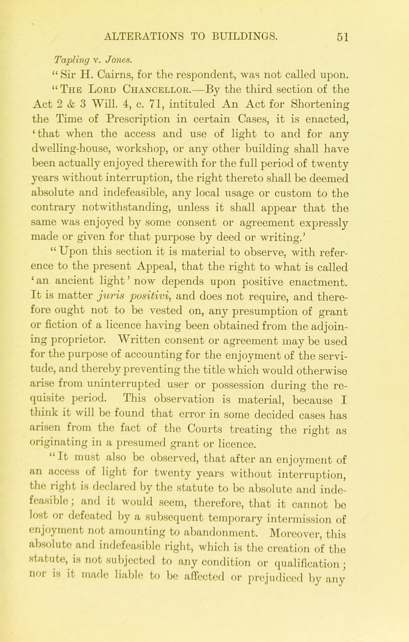 Tapling v. Jones. “ Sir H. Cairns, for the respondent, was not called upon. “The Lord Chancellor.—By the third section of the Act 2 & 3 Will. 4, c. 71, intituled An Act for Shortening the Time of Prescription in certain Cases, it is enacted, ‘that when the access and use of light to and for any dwelling-house, workshop, or any other building shall have been actually enjoyed therewith for the full period of twenty years without interruption, the right thereto shall be deemed absolute and indefeasible, any local usage or custom to the contrary notwithstanding, unless it shall appear that the same was enjoyed by some consent or agreement expressly made or given for that purpose by deed or writing.’ “ Upon this section it is material to observe, with refer- ence to the present Appeal, that the right to what is called ‘ an ancient light ’ now depends upon positive enactment. It is matter juris positivi, and does not require, and there- fore ought not to be vested on, any presumption of grant or fiction of a licence having been obtained from the adjoin- ing proprietor. Written consent or agreement maybe used for the purpose of accounting for the enjoyment of the servi- tude, and thereby preventing the title which would otherwise arise from uninterrupted user or possession during the re- quisite period. This observation is material, because I think it will be found that error in some decided cases has arisen from the fact of the Courts treating the right as originating in a presumed grant or licence. “It must also be observed, that after an enjoyment of an access of light for twenty years without interruption, the right is declared by the statute to be absolute and inde- feasible ; and it would seem, therefoi'e, that it cannot be lost or defeated by a subsequent temporary intermission of enjoyment not amounting to abandonment. Moreover, this absolute and indefeasible right, which is the creation of the statute, is not subjected to any condition or qualification; noi is it made liable to be affected or prejudiced by any