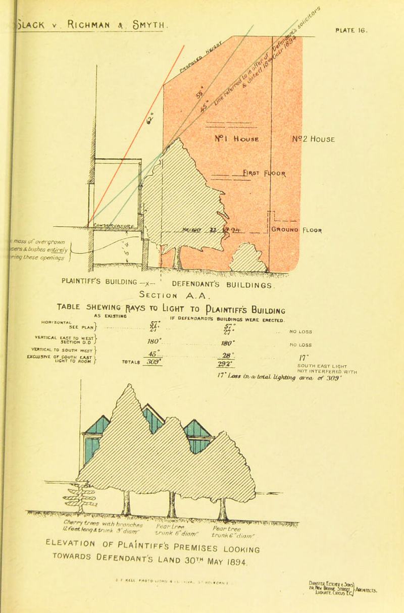jlack v Richman a Smyth PLATE 16. °2 House Floo* I ' moss uf overgrown \ oers 6. bushes entirely j ring these openings PLAINTIFF’S BUILDING —/_ ' DEFENDANT’S Section A.A. table shewing rays to Light to Plaintiffs Builoing AS EXISTING HORIZONTAL -| SEE PLAN) VERTICAL EAST TO XrEST^ SECTION 0.0 J VIATICAL TO SOUTH eeST } EXCLUSIVE Or COUTH CAST l UCMT TO ROOM / §F 180' 46. . total® 300* IF OETENDANOTS BUIlOlNGS WEAE ERECTED 57• rj* 180' south east light . NOT INTERFERED WIT • * ijxsg rn (v total lighting ea rn of 309J Chtrry trms wth bronchus life at tong A trunk 9 * diarry Soar tree trunk 8”dinmr Pear tree trunk € tiiatn elevation of PLAINTIFF'S premises LOOKING towards Defendant's Land 30™ May 1894 e F Kill »HOT0 ilTMO H ■ urn »i!«n t Lw-urFCipais ^Aamrrcts.