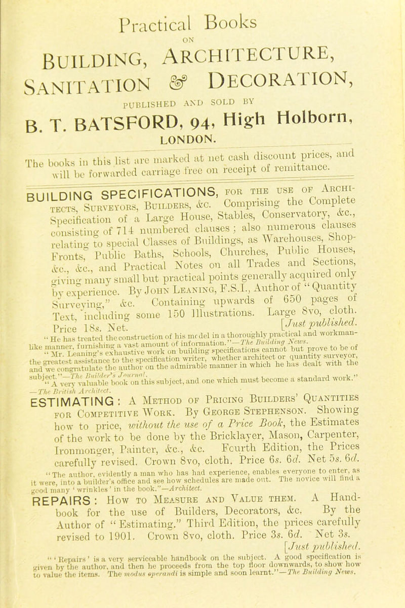 Practical Books ON Building, Architecture, Sanitation & Decora i ion, PUBLISHED AND SOLD BY B. T. BATSFORD, 94. High Holborn, LONDON. The books in this list are marked at net ^ ^iso^t pricey and will be forwarded carriage tree on receipt ol remittance. __ BU1LD1N cTSPECIFICAtIONS7 TT tiT u7e~ Af ~ Arcin- tects Surveyors, Builders, he. Comprising the Complete Specification of a Large House, Stables, Conservatory ^ consisting of 7U numbered clauses; also numerous clauses relatino- to special Classes of Buildings, as AVarehouses, Shop- Frontsf Public Baths, Schools, Churches Public Houses, etc. he., and Practical Notes on all Trades and Sections, o-iving many small but practical points generally acquired on y by experience. By John Leaning, F.S.I., Author of “ Quantity Surveying,” he. Containing upwards of 6d0^ pages ol Text, including some 150 Illustrations. Large 8vo, cloth. Price 18s Net [Just published. .. Up Las treated the construction of his mrdel in a thoroughly practical and workman- subject on tbis subject, and one which must become a standard work. — The British Architect. ESTIMATING A Method of Pricing Builders Quantities for Competitive AA^ork. By George Stephenson. Shoving how to price, without the use of a Price Booh, the Estimates of the work to be done by the Bricklayer, Mason, Carpenter, Ironmonger, Painter, he., he. Fourth Edition, the Prices carefully revised. Crown 8vo, cloth. Price 6s. 6d. Net 5s. 6d. “The author, evidently a man who has had experience, enables everyone to enter as it were, into a builder’s office and see how schedules are made out. The novice will find a good many ‘ wrinkles ’ in the book.”—Architect. REPAIRS How to Measure and Value them. A Hand-  book for the use of Builders, Decorators, he, By the Author of “ Estimating.” Third Edition, the prices carefully revised to 1901. Crown 8vo, cloth. Price 3s. 6d. Net 3s. [Just published. “ * Repairs ’ is a very serviceable handbook on the subject. A good specification is riven by the author, and then he proceeds from the top floor downwards, to show how to value the items. The modus eperandi is simple and soon learnt.”—The Building News.