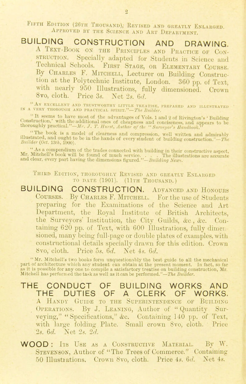 I*ii'in Edition (26th Thousand),- Revised and greatly Enlarged. Approved by the Science and Art Department. BUILDING CONSTRUCTION AND DRAWING. A Text-Book on the Principles and Practice of Con- struction. Specially adapted for Students in Science and technical Schools. First Stage, or Elementary Course. By Charles F. Mitchell, Lecturer on Building Construc- tion at the Polytechnic Institute, London. 360 pp. of Text, with nearly 950 Illustrations, fully dimensioned. Crown 8vo, cloth. Price 3s. Net 2s. 6<1. A.V EXCELLENT AND TRUSTWORTHY LITTLE TREATISE, PREPARED AND ILLUSTRATED IN A VERY THOROUGH AND PRACTICAL SPIRIT.”— The Builder. “ It seems to have most of the advantages of Yols. 1 and 2 of Bivington’s ‘ Building construction, with the additional ones of cheapness and conciseness, and appears to be thoroughly practical. Mr. J. '1\ Hurst, Author 0/the “Surveyor's Handbook ... The book is a model of clearness and compression, well written and admirably n U-Si .a ana to be the hands of every student of building construction.”—The Builder (Oct. 13th, 1900). compendium of the trades connected with building in their constructive aspect, Mr. Mitchell’s book will be found of much service. . . . The illustrations are accurate and clear, every part having the dimensions figured.”—Building News. Third Edition, thoroughly Revised and greatly Enlarged to date (1901). (11th Thousand.) BUILDING CONSTRUCTION. Advanced and Honours Courses. By Charles F. Mitchell. For the use of Students preparing for the Examinations of the Science and Art Department, the Royal Institute of British Architects, the Surveyors' Institution, the City Guilds, Ac , Ac. Con- taining 620 pp. of Text, with 600 Illustrations, fully dimei sioned, many being full-page or double plates of examples, with constructional details specially drawn for this edition. Crown 8vo,'cloth. Price 5s. Gd. Net 4s. 6c/. “ Mr. Mitchells two books form unquestionably the best guide to all the mechanical part of architecture which any student can obtain at the present moment. In fact, so far as it is possible for any one to compile a satisfactory treatise on building construction, Mr. Mitchell has performed the task as well as it can be performed.—The Builder. THE CONDUCT OF BUILDING WORKS AND THE DUTIES OF A CLERK OF WORKS. A Handy Guide to the Superintendence of Building Operations. By J. Leaning, Author of “ Quantity Sur- veying,” “ Specifications,” Ac. Containing 140 pp. of Text, with large folding Plate. Small crown 8vo, cloth. Price 2s. Gd. Net 2.s. 2d. WOOD : Its Use as a Constructive Material. By W. Stevenson, Author of “The Trees of Commerce.” Containing 50 Illustiations. Crown 8vo, cloth. Price 4s. 6d. Net 4s.