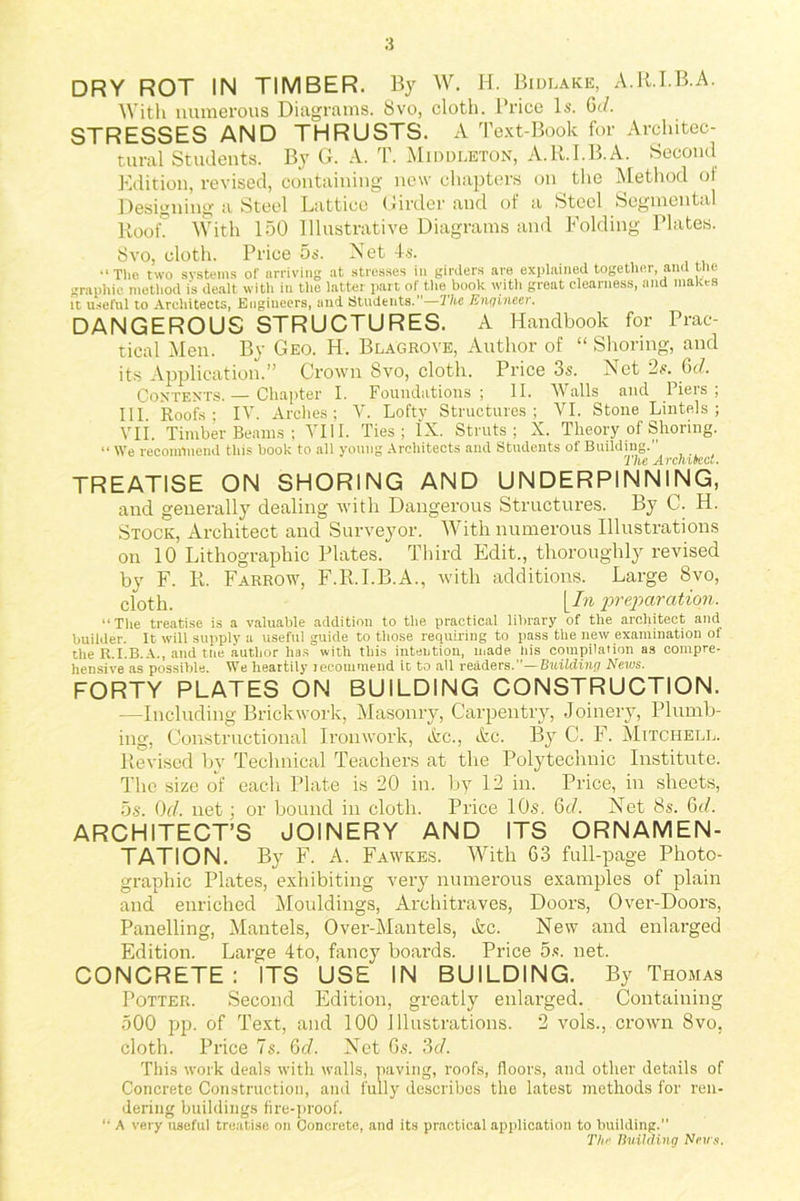 :i DRY ROT IN TIMBER. By W. H. Bidlake, A.R.I.B.A. With numerous Diagrams. 8vo, cloth. Price Is. Gd. STRESSES AND THRUSTS. A Text-Book for Architec- tural Students. By G. A. T. Middleton, A.R.I.B.A. Second Edition, revised, containing new chapters on the Method of Designing a Steel Lattice Girder and of a Steel Segmental Rook With 150 Illustrative Diagrams and Folding Plates. 8vo, cloth. Price 5s. Net 4s. •‘The two systems of arriving at stresses in girders are explained together, and the graphic method is dealt with in the latter part of the book with great clearness, and makes it useful to Architects, Engineers, and Students.”—The Engineer. DANGEROUS STRUCTURES. A Handbook for Prac- tical Men. By Geo. H. Blagrove, Author of “ Shoring, and its Application.” Crown 8vo, cloth. Price 3s. Net 2s. Gd. Contents.— Chapter I. Foundations; II. Walls and Piers; III. Roofs; IV. Arches; V. Loft}’ Structures; VI. Stone Lintels; Vli. Timber Beams ; VIII. Ties; IX. Struts; X. Theory of Shoring. “We recommend this hook to all young Architects and Students of Building.'’ The Architect. TREATISE ON SHORING AND UNDERPINNING, and generally dealing with Dangerous Structures. By C. H. Stock, Architect and Surveyor. With numerous Illustrations on 10 Lithographic Plates. Third Edit., thoroughly revised by F. R. Farrow, F.R.I.B.A., with additions. Large 8vo, cloth. [In preparation. “ The treatise is a valuable addition to the practical library of the architect and builder. It will supply a useful guide to those requiring to pass the new examination of theR.I.B.A., and tne author has with this intention, made his compilation as compre- hensive as possible. We heartily recommend it to ail readers.”—Building News. FORTY PLATES ON BUILDING CONSTRUCTION. —Including Brickwork, Masonry, Carpentry, Joinery, Plumb- ing, Constructional Ironwork, Ac., Ac. By C. F. Mitchell. Revised by Technical Teachers at the Polytechnic Institute. The size of each Plate is 20 in. by 12 in. Price, in sheets, 5s. 0d. net; or bound in cloth. Price 10s. Gd. Net 8s. Gd. ARCHITECT’S JOINERY AND ITS ORNAMEN- TATION. By F. A. Fawkes. With 63 full-page Photo- graphic Plates, exhibiting very numerous examples of plain and enriched Mouldings, Architraves, Doors, Over-Doors, Panelling, Mantels, Over-Mantels, Ac. New and enlarged Edition. Large 4to, fancy boards. Price 5s. net. CONCRETE: ITS USE IN BUILDING. By Thomas Potter. Second Edition, greatly enlarged. Containing 500 pp. of Text, and 100 Illustrations. 2 vols., crown 8vo, cloth. Price 7s. Gd. Net Gs. 3d. This work deals with walls, paving, roofs, floors, and other details of Concrete Construction, and fully describes the latest methods for ren- dering buildings fire-proof. “ A very useful treatise on Concrete, and its practical application to building. The. Building Nous.