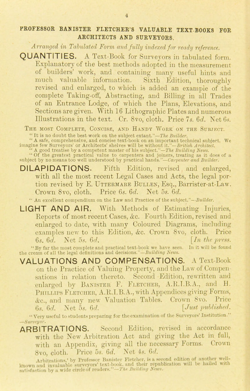 PROFESSOR BANISTER FLETCHER’S VALUABLE TEXT BOOKS FOR ARCHITECTS AND SURVEYORS. Arranged in Tabulated Form and fully indexed for ready reference. QUANTITIES. A Text-Book for Surveyors in tabulated form. Explanatory of the best methods adopted in the measurement of builders’ work, and containing many useful hints and much valuable information. Sixth Edition, thoroughly revised and enlarged, to which is added an example of the complete Taking-off, Abstracting, and Billing in all Trades of an Entrance Lodge, of which the Plans, Elevations, and Sections are given. With 16 Lithographic Plates and numerous Illustrations in the text. Cr. 8vo, cloth. Price 7 s. 6d. Net 6s. The most Complete, Concise, and Handy Work on the Subject. “ It is no doubt the best work on the subject extant.”—The Builder. “ A safe, comprehensive, and concise text-book on an important technical subject. We imagine few Surveyors’ or Architects’ shelves will be without it,.”— British Architect. “ A good treatise by a competent master of his subject.”—The Building News. “ Of the greatest practical value to carpenters and joiners, treating as it does of a subject by no means too well understood by practical hands.”—Carpenter and Builder. DILAPIDATIONS. Fifth Edition, revised and enlarged, with all the most recent Legal Cases and Acts, the legal por- tion revised by E. Uttermare Bullen, Esq., Barrister-at-Law. Crown 8vo, cloth. Price 6s. 6c/. Net 5s. 6c/. “ An excellent compendium on the Law and Practice of the subject.—Builder. LIGHT AND AIR. With Methods of Estimating Injuries, Reports of most recent Cases, Ac. Fourth Edition, revised and enlarged to date, with many Coloured Diagrams, including examples new to this Edition, Ac. Crown Svo, cloth. Price 6s. 6c/. Net 5s. 6c/. [/« the press. “ By far the most complete and practical text-book we have seen. In it will be found the cream of all the legal definitions and decisions.—Building News. VALUATIONS AND COMPENSATIONS. A Text-Book on the Practice of Valuing Property, and the Law of Compen sations in relation thereto. Second Edition, rewritten and enlarged by Banister F. Fletcher, A.R.I.B.A., and H. Phillips Eletciier, A.R.I.B.A., with Appendices giving Forms, Ac., and many new Valuation Tables. Crown Svo. Price 6s. 6c/. Net 5s. 6c/. [Just published. “Very useful to students preparing for the examination of the Surveyors’ Institution.” —Surveyor. ARBITRATIONS. Second Edition, revised in accordance with the New Arbitration Act and giving the Act in full, with an Appendix, giving all the necessary Forms. Crown Svo, cloth. Price 5s. 6d. Net 4s. 6</. Arbitrations,’ by Professor Banister Fletcher, is a second edition of another well- known and invaluable surveyors’ text-book, and their republication will be hailed with satisfaction by a wide circle of readers.’’—The Building News.