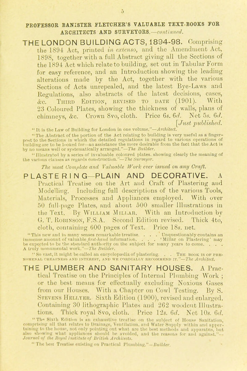 PROFESSOR BANISTER FLETCHER’S VALUABLE TEXT-BOOKS FOR ARCHITECTS AND SURVEYORS.—continued. THE LONDON BUILDING ACTS, 1894-98. Comprising the 1894 Act, printed in exienso, and the Amendment Act, 1898, together with a full Abstract giving all the Sections of the 1894 Act which relate to building, set out in Tabular Form for easy reference, and an Introduction showing the leading alterations made by the Act, together with the various Sections of Acts unrepealed, and the latest Bye-Laws and Regulations, also abstracts of the latest decisions, cases, Ac. Third Edition, revised to date (1901). With 23 Coloured Plates, showing the thickness of walls, plans of chimneys, Ac. Crown Svo, cloth. Price 6s. 6d. Net 5s. 6</. \Just published. “ It is the Law of Building for London in one volume.—Architect. “ The Abstract of the portion of the Act relating to building is very useful as a finger- post to the Sections in which the detailed regulations in regard to various operations of building are to be looked for—an assistance the more desirable from the fact that the Act is by no means well or systematically arranged.”—The Builder. “ Illustrated by a series of invaluable coloured plates, showing clearly the meaning of the various clauses as regards construction.—The Surveyor. The most Complete and Valuable IVork ever issued on any Craft. P LASTE R I N G—PLAIN AND DECORATIVE. A Practical Treatise on the Art and Craft of Plastering and Modelling. Including full descriptions of the various Tools, Materials, Processes and Appliances employed. With over 50 full-page Plates, and about 500 smaller Illustrations in the Text. By William M illar. With an Introduction by (4. T. Robinson, F.S.A. Second Edition revised. Thick 4to, cloth, containing 600 pages of Text. Price 18s. net. “This new and in many senses remarkable treatise. . . . Unquestionably contains an immense amount of v&hiMe first-hand information. . . . ‘Millar on Plastering’ may be expected to be the standard authority on the subject for many years to come. . . . A truly monumental work.”—The Builder. “ So vast, it might be called an encyclopaedia of plastering. . . The book is of phe- nomenal CHEAPNESS AND INTEREST, AND WE CORDIALLY RECOMMEND IT.”—The Architect. THE PLUMBER AND SANITARY HOUSES. A Prac- tical Treatise on the Principles of Internal Plumbing Work ; or the best mesms for effectually excluding Noxious Gases from our Houses. With a Chapter on Cowl Testing. By S. Stevens Hellyer. Sixth Edition (1900), revised and enlarged. Containing 30 lithographic Plates and 262 woodcut Illustra- tions. Thick royal 8vo, cloth. Price 12s. 6d. Net 10s. 6(f. “Th« Sixth Edition is an exhaustive treatise on the subject ol House Sanitation, comprising all that relates to Drainage, Ventilation, and Water Supply within and apper- taining to the house, not only pointing out what are the best methods and apparatus, but also showing what appliances should lie avoided, and the reasons for ami against.”— Journal of the Royal Institute of British Architects. “ The best Treatise existing on Practical Plumbing.”—Builder.