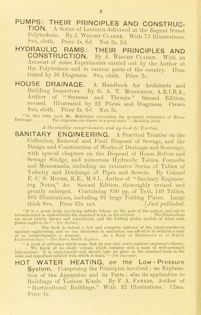 PUMPS: THEIR PRINCIPLES AND CONSTRUC- TION. A Series of Lectures delivered at the Regent Street i olyteclmic. By J. Wright Clarke. With 73 Illustrations. 8vo, cloth. Price 2s. 6d. Net 2s. 2d. HYDRAULIC RAMS: THEIR PRINCIPLES AND CONSTRUCTION. By J. Wright Clarke. With an Account of some Experiments carried out by the Author at the Polytechnic and in various parts of the country. Illus- trated by 36 Diagrams. 8vo, cloth. Price 2s. HOU^E DRAINAGE. A Handbook for Architects and Building Inspectors. By G. A. T. Middleton, A.R.I.B.A., Author of “Stresses and Thrusts.” Second Edition, revised. Illustrated by 22 Plates and Diagrams. Crown 8vo, cloth. Price 3s. (id. Net 3s. “ In this little hook Mr. Midilleton enunciates die accepted principles of House Drainage. . . . The diagrams are drawn to a good scale.”—Building News. A thoroughly comprehensive find np-tn-d itc Treatise. SANITARY ENGINEERING. A Practical Treatise on the Collection, Removal aiid Final Disposal of Sewage, and the Design and Construction of Works of Drainage and Sewerage, with special chapters on the Disposal of House Refuse and Sewage Sludge, and numerous Hydraulic Tables, Formulae and Memoranda, including an extensive Series of Tables of Velocity and Discharge of Pipes and Sewers. By Colonel E. C. S. Moore, R.E., M.S.I., Author of “Sanitary Engineer- ing Notes,” Ac. Second Edition, thoroughly revised and greatly enlarged. Containing 830 pp. of Text, 140 Tables, 860 Illustrations, including 92 large Folding Plates. Large thick 8vo. Price 32s. net. \_Just published. “ It is a great book, involving infinite labour on the part of the author, and can be recommended as undoubtedly the standard work on the subject. . . . The illustrations are most clearly drawn and reproduced, and the folding plates models of what such plates ought to be.”—The Builder. “. . . The book is indeed a full and complete epitome of the latest practice in sanitary engineering, and no one interested in sanitation can afford to he without a copy of so comprehensive a manual. . . . As a Book of Reference it is Simply Indispensable.”—The Public Health Engineer. “ A work of reference which must find its way into eveiy sanitary engineer’s library. . . . We know of no single volume which contains such a mass of well-arranged information. It is encyclopaedic and should take its place as the standard book on the •wide and important subject with which it deals.”—The. Surveyor. HOT WATER HEATING, on the Low-Pressure System. Comprising the Principles involved ; an Explana- tion of the Apparatus and its Parts ; also its application to Buildings of Various Kinds. By F. A. Fawkes, Author of “Horticultural Buildings.” With 32 Illustrations. 12mo. Price Is.