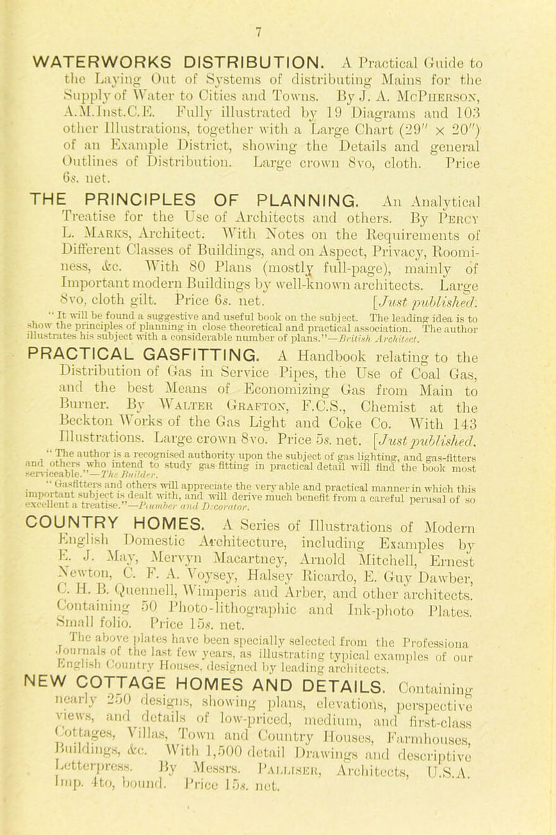 WATERWORKS DISTRIBUTION. A Practical Guide to the Laying Out of Systems of distributing Mains for the Supply of Water to Cities and Towns. By J. A. McPherson, A.M.Inst.C.E. Fully illustrated by 19 Diagrams and 103 other Illustrations, together with a Large Chart (39 x 20) of an Example District, showing the Details and general Outlines of Distribution. Large crown 8vo, cloth. Price 6s. net. THE PRINCIPLES OF PLANNING. An Analytical Treatise for the Use of Architects and others. By Percy L. Marks, Architect. With Notes on the Requirements of Different Classes of Buildings, and on Aspect, Privacy, Roomi- ness, &c. AVith 80 Plans (mostly full-page), mainly of Important modern Buildings by well-known architects. Large 8vo, cloth gilt. Price 6s. net. [Just published.  It will be found a suggestive and useful book on the subject. The leading idea is to show the principles of planning in close theoretical and practical association. The author illustrates his subject with a considerable number of plans.”—British Architect. relating to the PRACTICAL GASFiTTING. A Handbook Distribution of Gas in Service Pipes, the Use of Coal Gas, and the best Means of Economizing Gas from Main to Burner. By Walter Grafton, F.C.S., Chemist at the Beckton Works of the Gas Light and Coke Co. AA7ith 143 Illustrations. Large crown 8vo. Price 5s. net. [Jiistpublished.  The author is a recognised authority upon the subject of gas lighting, and gas-fitters and others who intend to study gas fitting in practicaldeta.il will find the book most serviceable. — The Builder.  Gaslitters and others wall appreciate the very able and practical manner in which this important subject is dealt wath, and wall derive much benefit from a careful perusal of so excellent a treatise.’ —Piumber and Decorator. COUNTRY HOMES. A Series of Illustrations of Modern English Domestic Architecture, including Examples by L. J. Max, Mervyn Macartney, Arnold Mitchell, Ernest Newton, C. F. A. Voysey, Halsey Ricardo, E. Guy Dawber, C. H. B. Quenuell, Wimperis and Arber, and other architects. Containing 50 Photo-lithographic and Ink-photo Plates. Small folio. Price 15s. net. The above plates have been specially selected from the Professiona •Journal8 of the last few years, as illustrating typical examples of our English Country Houses, designed by leading architects NEW COTTAGE HOMES AND DETAILS. Containing nearly 2oO designs, showing plans, elevations, perspective views, and details of low-priced, medium, and first-class Cottages, Villas, Town and Country Houses, Farmhouses Buildings, &c. With 1,500 detail Drawings and descriptive Letterpress. By Messrs. Palliser, Architects, U.S.A imp. 4to, bound. Price 15s. net.