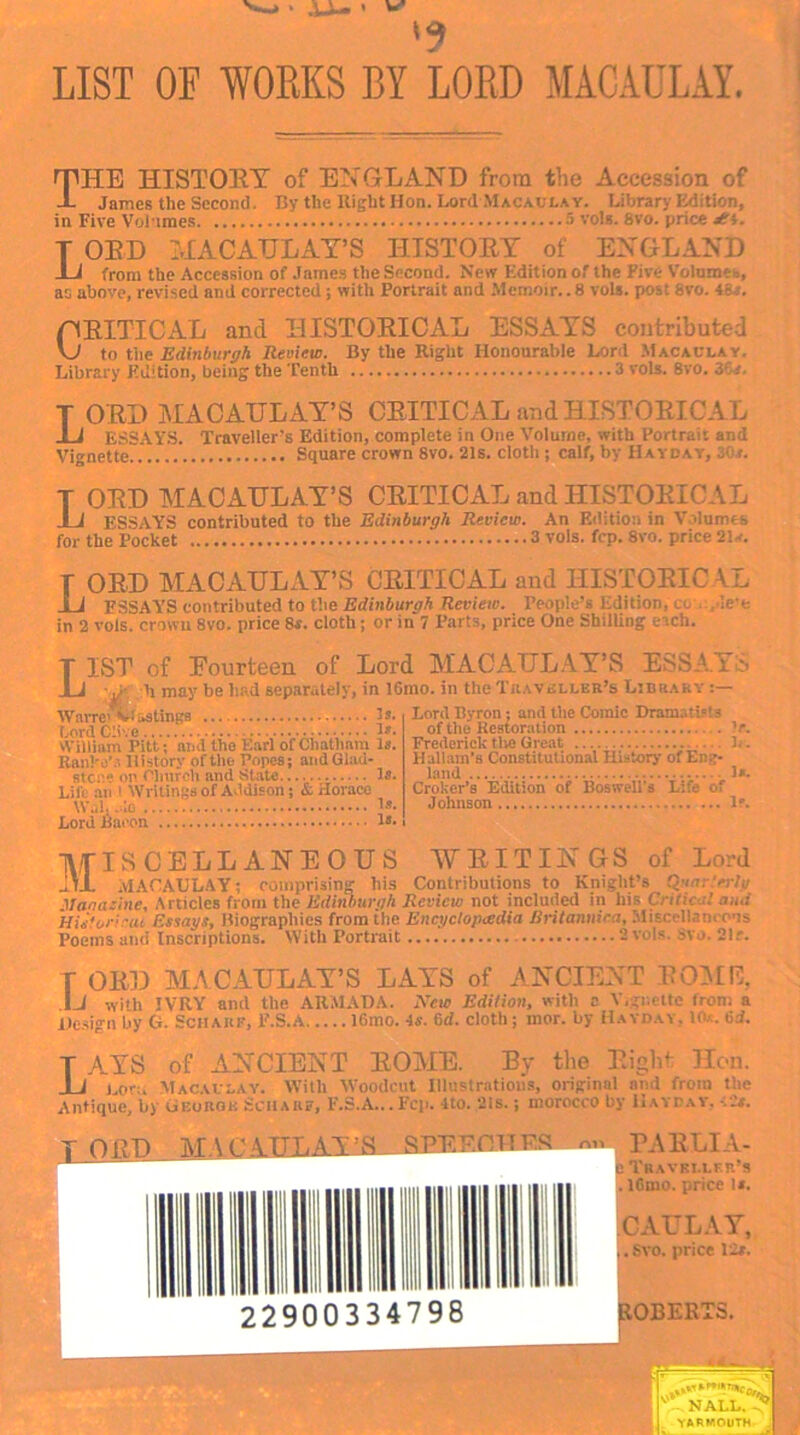 LIST OE WORKS BY LORD MACAULAY. THE HISTORY of EX GLAND from the Accession of -L James the Second. By the Eight Hon. Lord Macaulay. Library Edition, in Five Volumes 5 vols. 8vo. price T ORD MACAULAY’S HISTORY of ENGLAND from the Accession of James the Second. New Edition of the Five Volumes, as above, revised and corrected; with Portrait and Memoir.. 8 vols. post 8vo. •>- . CRITICAL and HISTORICAL ESSAYS contributed VJ to the Edinburgh Review. By the Right Honourable Lord Macaulay. Library Edition, being the Tenth 3 vols. 8vo. 2\; T ORD MACAHLAY’S CRITICAL and HISTORICAL I i ESSAYS. Traveller’s Edition, complete in One Volume, with Portrait and Vignette Square crown 8vo. 21s. cloth ; calf, by Hayday, i: t. T ORD MACAHLAY’S CRITICAL and HISTORICAL J 1 essays contributed to the Edinburgh Review. An Edition in Volumes for the Pocket 3 vols. fcp. 8vo. price 21* r ORD MACAHLAY’S CRITICAL and HISTORICAL I 1 ESSAY'S contributed to the Edinburgh Review. People’s Edition, cc ... lew in 2 vols. crown 8vo. price 8s. cloth; or in 7 Parts, price One Shilling each. T 1ST of Eourfceen of Lord MACAULAY’S ESSAYS I 1 • j,- ii may be had separately, in 16mo. in the Traveller’s Library Is, Lord Byron; and the Comic Dram..tl?!3 of the Restoration If. Frederick tlte Great ].. Hallam’s Constitutional History of Eng- land - 1«. Croker’s Edition of Boswell's Life of Johnson If. Warre' vi&stings Lord Clive • • ■ William Pitt; and the Earl of Chatham Is. Ranke’s 11 istorv of the Popes; and Glad- stc::1; on Clmrch and State Is. Lift an I Writings of Addison; & Horace W.J. .do 1*. Lord Bacon Is- Miscellaneous writings of Lord MACAULAY; comprising his Contributions to Knight’s Qnnr.'erty Magazine, Articles from the Edinburgh Review not included in his Critic.:! a ltd aphies from the Encyclopaedia Britannica, Miscellaneous 2 vols. Svo. 21r. Historical Essays, Biographic Poems and Inscriptions. With Portrait . T OR]) MACAHLAY’S LAYS of ANCIENT ROME, IJ with IVRY ami the ARMADA. Xcw Edition, with c Y.gnette iron: a Design by G. ScHAKff, F.S.A 16mo. 4s. 6d. cloth; mor. by Hayday. 10.;. 6d. T AYS of ANCIENT ROME. By the Right Hon. I i j,0ru Macaulay. With Woodcut Illustrations, original ami from the Antique, by Gluhoi: Scimif, F.S.A...Fcp. 4to. 21s.; morocco by Hayday. ts. PARLIA- Travki.lfr’s . lGrno. price is. CAHLAY, . Svo. price 12s. OBERT3. ORD MA C AULAY’S SPEECH ES 22900334798 ROBE NALL. > I YARMOUTH .1