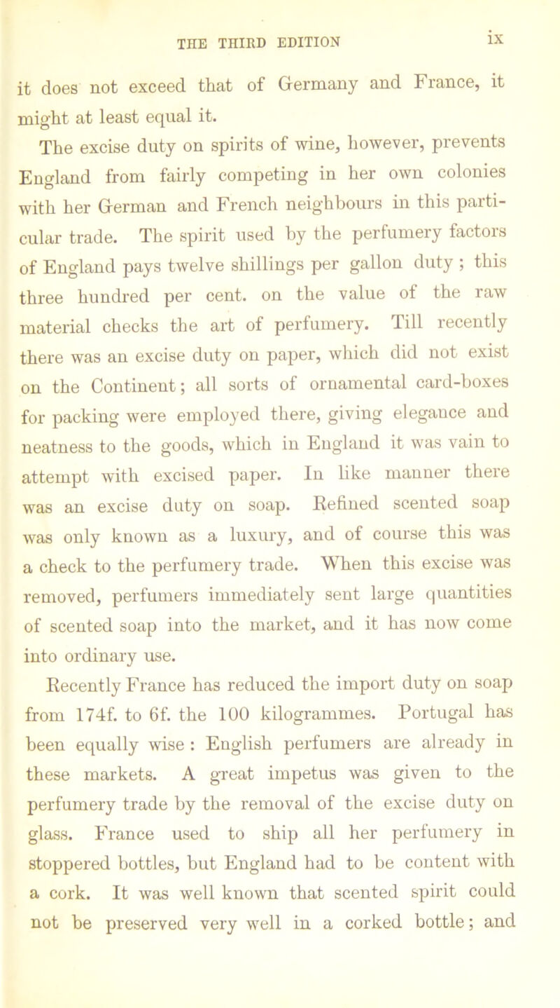 it does not exceed that of Germany and France, it might at least equal it. The excise duty on spirits of wine, however, prevents England from fairly competing in her own colonies with her German and French neighbours in this parti- cular trade. The spirit used by the perfumery factors of England pays twelve shillings per gallon duty ; this three hundred per cent, on the value of the raw material checks the art of perfumery. Till recently there was an excise duty on paper, which did not exist on the Continent; all sorts of ornamental card-boxes for packing were employed there, giving elegance and neatness to the goods, which in England it was vain to attempt with excised paper. In like manner there was an excise duty on soap. Refined scented soap was only known as a luxury, and of course this was a check to the perfumery trade. When this excise was removed, perfumers immediately sent large quantities of scented soap into the market, and it has now come into ordinary use. Recently Franee has reduced the import duty on soap from 174f. to 6f. the 100 kilogrammes. Portugal has been equally wise : English perfumers are already in these markets. A great impetus was given to the perfumery trade by the removal of the excise duty on glass. France used to ship all her perfumery in stoppered bottles, but England had to be content with a cork. It was well known that scented spirit could not be preserved very well in a corked bottle; and