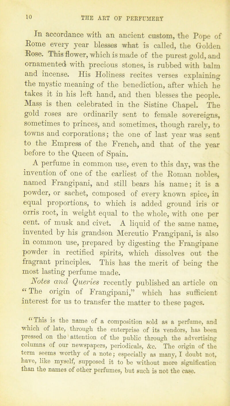 In accordance with an ancient custom, the Pope of Eome every year blesses what is called, the Golden Eose. This flower, which is made of the purest gold, and ornamented with precious stones, is rubbed with balm and incense. His Holiness recites verses explaining the mystic meaning of the benediction, after which he takes it in his left hand, and then blesses the people. Mass is then celebrated in the Sistine Chapel. The gold roses are ordinarily sent to female sovereigns, sometimes to princes, and sometimes, though rarely, to towns aud corporations; the one of last year was sent to the Empress of the French, and that of the year before to the Queen of Spain. A perfume in common use, even to this day, was the invention of one of the earliest of the Eoman nobles, named Frangipani, and still bears his name; it is a powder, or sachet, composed of every known spice, in equal proportions, to 'which is added ground iris or orris root, in weight equal to the whole, with one per cent, of musk and civet. A liquid of the same name, invented by his grandson Mercutio Frangipani, is also in common use, prepared by digesting the Frangipane powder in rectified spirits, which dissolves out the fragrant principles. This has the merit of being the most lasting perfume made. Notes and Queries recently published an article on “ The origin of Frangipani,” which has sufficient interest for us to transfer the matter to these pages. “This is the name of a composition sold as a perfume, and which of late, through the enterprise of its vendors, has been pressed on the attention of the public through the advertising columns of our newspapers, periodicals, &c. The origin of the term seems worthy of a note; especially os many, I doubt not, have, like myself, supposed it to be without more signification than the names of other perfumes, but such is not the case.