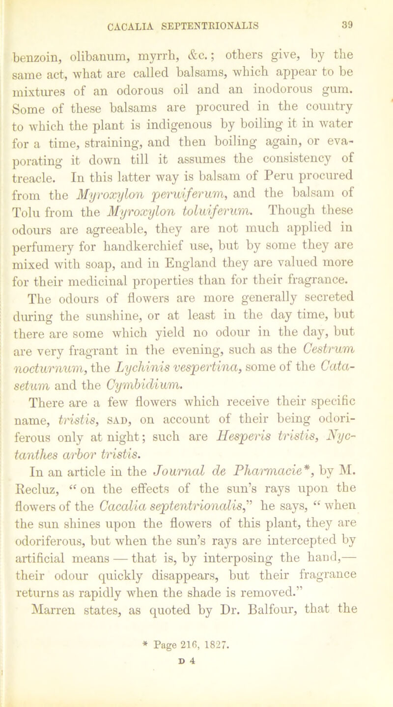 benzoin, olibanum, myrrh, &c.; others give, by the same act, what are called balsams, which appear to be mixtures of an odorous oil and an inodorous gum. Some of these balsams are procured in the country to which the plant is indigenous by boiling it in water for a time, straining, and then boiling again, or eva- porating it down till it assumes the consistency of treacle. Iu this latter way is balsam of Peru procured from the Myroxylon peruiferum, and the balsam of Tolu from the Myroxylon toluiferum. Though these odours are agreeable, they are not much applied in perfumery for handkerchief use, but by some they are mixed with soap, and in England they are valued more for their medicinal properties than for their fragrance. The odours of flowers are more generally secreted dining the sunshine, or at least in the day time, but there are some which yield no odour in the day, but are very fragrant in the evening, such as the Oestrum noctumum, the Lychinis vespertina, some of the Cata- setum and the Cymbidium. There are a few flowers which receive their specific name, tristis, sad, on account of their being odori- ferous only at night; such are Hesperis tristis, Nyc- tanthes arbor tristis. In an article in the Journal de Pharmacie*, by M. Recluz, “ on the effects of the sun’s rays upon the flowers of the Cacalia septentrionalisj he says, “ when the sun shines upon the flowers of this plant, they are odoriferous, but when the sun’s rays are intercepted by artificial means — that is, by interposing the hand,— their odour quickly disappears, but their fragrance returns as rapidly when the shade is removed.” Marren states, as quoted by Dr. Balfour, that the * Page 216, 1827. D 4 l