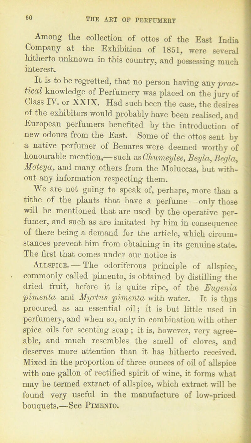 Among the collection of ottos of the East India Company at the Exhibition of 1851, were several hitherto unknown in this country, and possessing much interest. It is to be regretted, that no person having any j/rac- tical knowledge of Perfumery was placed on the juiy of Class IV. or XXIX. Had such been the case, the desires of the exhibitors would probably have been realised, and European perfumers benefited by the introduction of new odours from the East. Some of the ottos sent by a native perfumer of Benares were deemed worthy of honourable mention,—such as Chumeylee, Beyla, Begla, Moteya, and many others from the Moluccas, but with- out any information respecting them. We are not going to speak of, perhaps, more than a tithe of the plants that have a perfume — only those will be mentioned that are used by the operative per- fumer, and such as are imitated by him in consequence of there being a demand for the article, which circum- stances prevent him from obtaining in its genuine state. The first that comes under our notice is Allspice. — The odoriferous principle of allspice, commonly called pimento, is obtained by distilling the dried fruit, before it is quite ripe, of the Eugenia pimenta and Myrtus pimento with water. It is thus procured as an essential oil; it is but little used in perfumery, and when so, only in combination with other spice oils for scenting soap; it is, however, very agree- able, and much resembles the smell of cloves, and deserves more attention than it has hitherto received. Mixed in the proportion of three ounces of oil of allspice with one gallon of rectified spirit of wine, it forms what may be termed extract of allspice, which extract will be found very useful in the manufacture of low-priced bouquets.—See Pimento.