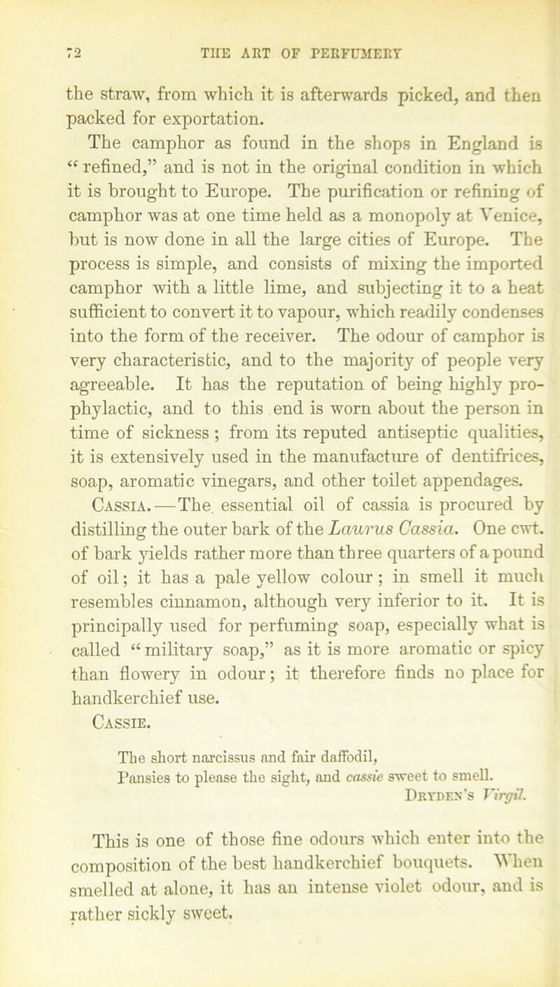 the straw, from which it is afterwards picked, and then packed for exportation. The camphor as found in the shops in England is “ refined,” and is not in the original condition in which it is brought to Europe. The purification or refining of camphor was at one time held as a monopoly at Venice, hut is now done in all the large cities of Europe. The process is simple, and consists of mixing the imported camphor with a little lime, and subjecting it to a heat sufficient to convert it to vapour, which readily condenses into the form of the receiver. The odour of camphor is very characteristic, and to the majority of people very agreeable. It has the reputation of being highly pro- phylactic, and to this end is worn about the person in time of sickness ; from its reputed antiseptic qualities, it is extensively used in the manufacture of dentifrices, soap, aromatic vinegars, and other toilet appendages. Cassia.-—The. essential oil of cassia is procured by distilling the outer bark of the Laurus Cassia. One cwt. of bark yields rather more than three quarters of a pound of oil; it has a pale yellow colour; in smell it much resembles cinnamon, although very inferior to it. It is principally used for perfuming soap, especially what is called “ military soap,” as it is more aromatic or spicy than flowery in odour; it therefore finds no place for handkerchief use. Cassie. The short narcissus and fair daffodil, Pansies to please the sight, and cassie sweet to smell. Dr yd ex's Virgil. This is one of those fine odours which enter into the composition of the best handkerchief bouquets. When smelled at alone, it has an intense violet odour, and is rather sickly sweet.