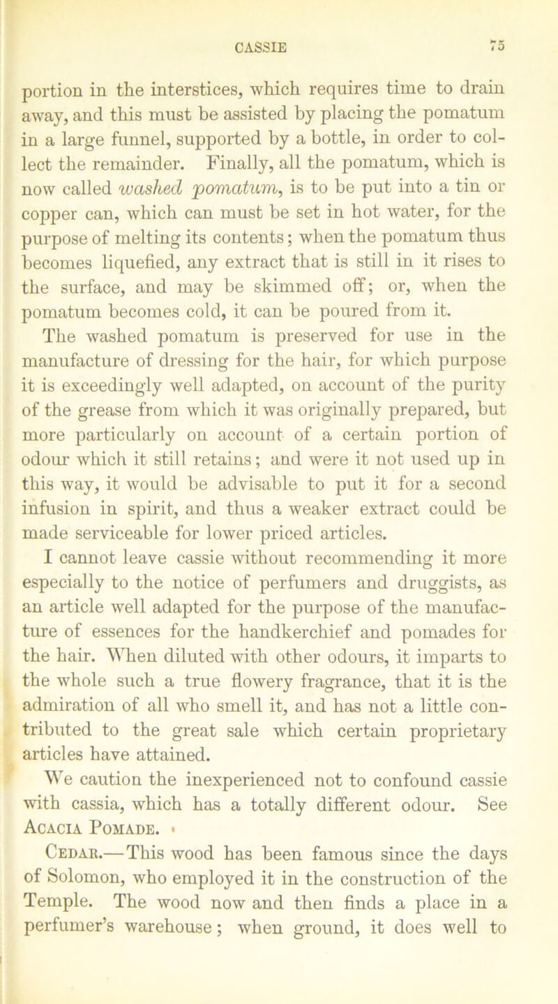 portion in the interstices, which requires time to drain away, and this must be assisted by placing the pomatum in a large funnel, supported by a bottle, in order to col- lect the remainder. Finally, all the pomatum, which is now called washed 'pomatum, is to he put into a tin or copper can, which can must be set in hot water, for the purpose of melting its contents; when the pomatum thus becomes liquefied, any extract that is still in it rises to the surface, and may be skimmed off; or, when the pomatum becomes cold, it can be poured from it. The washed pomatum is preserved for use in the manufacture of dressing for the hair, for which purpose it is exceedingly well adapted, on account of the purity of the grease from which it was originally prepared, but more particularly on account of a certain portion of odour which it still retains; and were it not used up in this way, it would be advisable to put it for a second infusion in spirit, and thus a weaker extract could be made serviceable for lower priced articles. I cannot leave cassie without recommending it more especially to the notice of perfumers and druggists, as an article well adapted for the purpose of the manufac- ture of essences for the handkerchief and pomades for the hair. When diluted with other odours, it imparts to the whole such a true flowery fragrance, that it is the admiration of all who smell it, and has not a little con- tributed to the great sale which certain proprietary articles have attained. We caution the inexperienced not to confound cassie with cassia, which has a totally different odour. See Acacia Pomade. • Cedar.—This wood has been famous since the days of Solomon, who employed it in the construction of the Temple. The wood now and then finds a place in a perfumer’s warehouse; when ground, it does well to