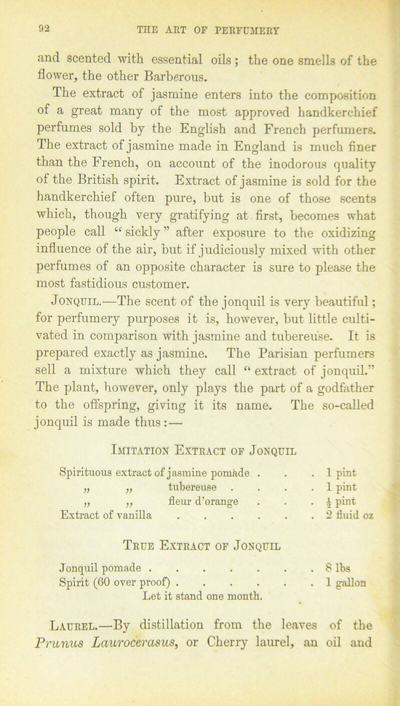 and scented with essential oils ; the one smells of the flower, the other Barberous. The extract of jasmine enters into the composition of a great many of the most approved handkerchief perfumes sold by the English and French perfumers. The extract of jasmine made in England is much finer than the French, on account of the inodorous quality of the British spirit. Extract of jasmine is sold for the handkerchief often pure, but is one of those scents which, though very gratifying at first, becomes what people call “ sickly ” after exposure to the oxidizing influence of the air, but if judiciously mixed with other perfumes of an opposite character is sure to please the most fastidious customer. Jonquil.—The scent of the jonquil is very beautiful; for perfumery purposes it is, however, but little culti- vated in comparison with jasmine and tubereuse. It is prepared exactly as jasmine. The Parisian perfumers sell a mixture which they call “ extract of jonquil.” The plant, however, only plays the part of a godfather to the offspring, giving it its name. The so-called jonquil is made thus:— Imitation Extract of Jonquil Spirituous extract of jasmine pomade . „ „ tubereuse „ „ fleur d’orange Extract of vanilla 1 pint 1 pint 1 pint 2 fluid oz True Extract of Jonquil Jonquil pomade 8 lbs Spirit (00 over proof) 1 gallon Let it stand one month. Laurel.—By distillation from the leaves of the Prunus Laurocerasus, or Cherry laurel, an oil and