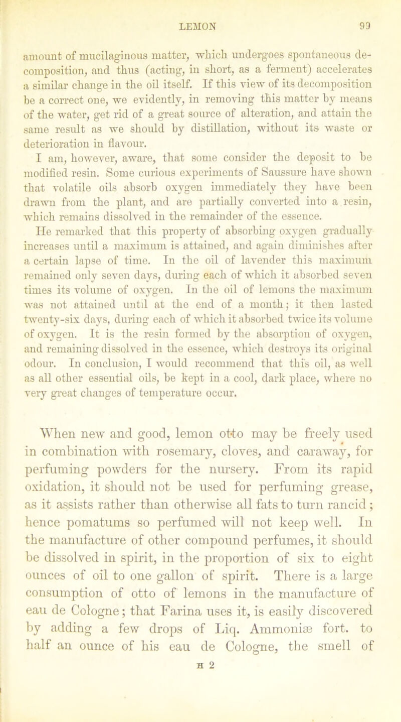 amount of mucilaginous matter, which undergoes spontaneous de- composition, and thus (acting, in short, as a ferment) accelerates a similar change in the oil itself. If this view of its decomposition be a correct one, we evidently, in removing this matter by means of the water, get rid of a great source of alteration, and attain the same result as we should by distillation, without its waste or deterioration in flavour. I am, however, aware, that some consider the deposit to be modified resin. Some curious experiments of Saussure have shown that volatile oils absorb oxygen immediately they have been drawn from the plant, and are partially converted into a resin, which remains dissolved in the remainder of the essence. He remarked that this property of absorbing oxygen gradually increases until a maximum is attained, and again diminishes after a certain lapse of time. In the oil of lavender this maximum remained only seven days, during each of which it absorbed seven times its volume of oxygen. In the oil of lemons the maximum was not attained until at the end of a month; it then lasted twenty-six days, during each of which it absorbed twice its volume of oxygen. It is the resin formed by the absorption of oxygen, and remaining dissolved in the essence, which destroys its original odour. In conclusion, I would recommend that this oil, as well as all other essential oils, be kept in a cool, dark place, where no very great changes of temperature occur. When new and good, lemon otto may be freely used in combination with rosemary, cloves, and caraway, for perfuming powders for the nursery. From its rapid oxidation, it should not be used for perfuming grease, as it assists rather than otherwise all fats to turn rancid ; hence pomatums so perfumed will not keep well. In the manufacture of other compound perfumes, it should be dissolved in spirit, in the proportion of six to eight ounces of oil to one gallon of spirit. There is a large consumption of otto of lemons in the manufacture of eau de Cologne; that Farina uses it, is easily discovered by adding a few drops of Liq. Ammonias fort, to half an ounce of his eau de Cologne, the smell of