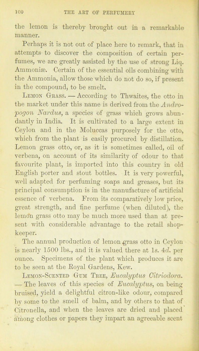 the lemon is thereby brought out in a remarkable manner. Perhaps it is not out of place here to remark, that in attempts to discover the composition of certain per- fumes, we are greatly assisted by the use of strong Liq. Ammonias. Certain of the essential oils combining with the Ammonia, allow those which do not do so, if present in the compound, to be smelt. Lemon G-rass. —According to Thwaites, the otto in the market under this name is derived from the Andro- pogon Nardus, a species of grass which grows abun- dantly in India. It is cultivated to a large extent in Ceylon and in the Moluccas purposely for the otto, which from the plant is easily procured by distillation. Lemon grass otto, or, as it is sometimes called, oil of verbena, on account of its similarity of odour to that favourite plant, is imported into this country in old English porter and stout bottles. It is very powerful, well adapted for perfuming soaps and greases, but its principal consumption is in the manufacture of artificial essence of verbena. From its comparatively low price, great strength, and fine perfume (when diluted), the lemon grass otto may be much more used than at pre- sent with considerable advantage to the retail shop- keeper. The annual production of lemon grass otto in Ceylon is nearly 1500 lbs., and it is valued there at Is. 4c?. per ounce. Specimens of the plant which produces it are to be seen at the Eoyal Gardens, Kew. Lemon-Scented Gum Tree, Eucalyptus Citriodora. — The leaves of this species of Eucalyptus, on being bruised, yield a delightful citron-like odour, compared by some to the smell of balm, and by others to that of Citronella, and when the leaves are dried and placed among clothes or papers they impart an agreeable scent