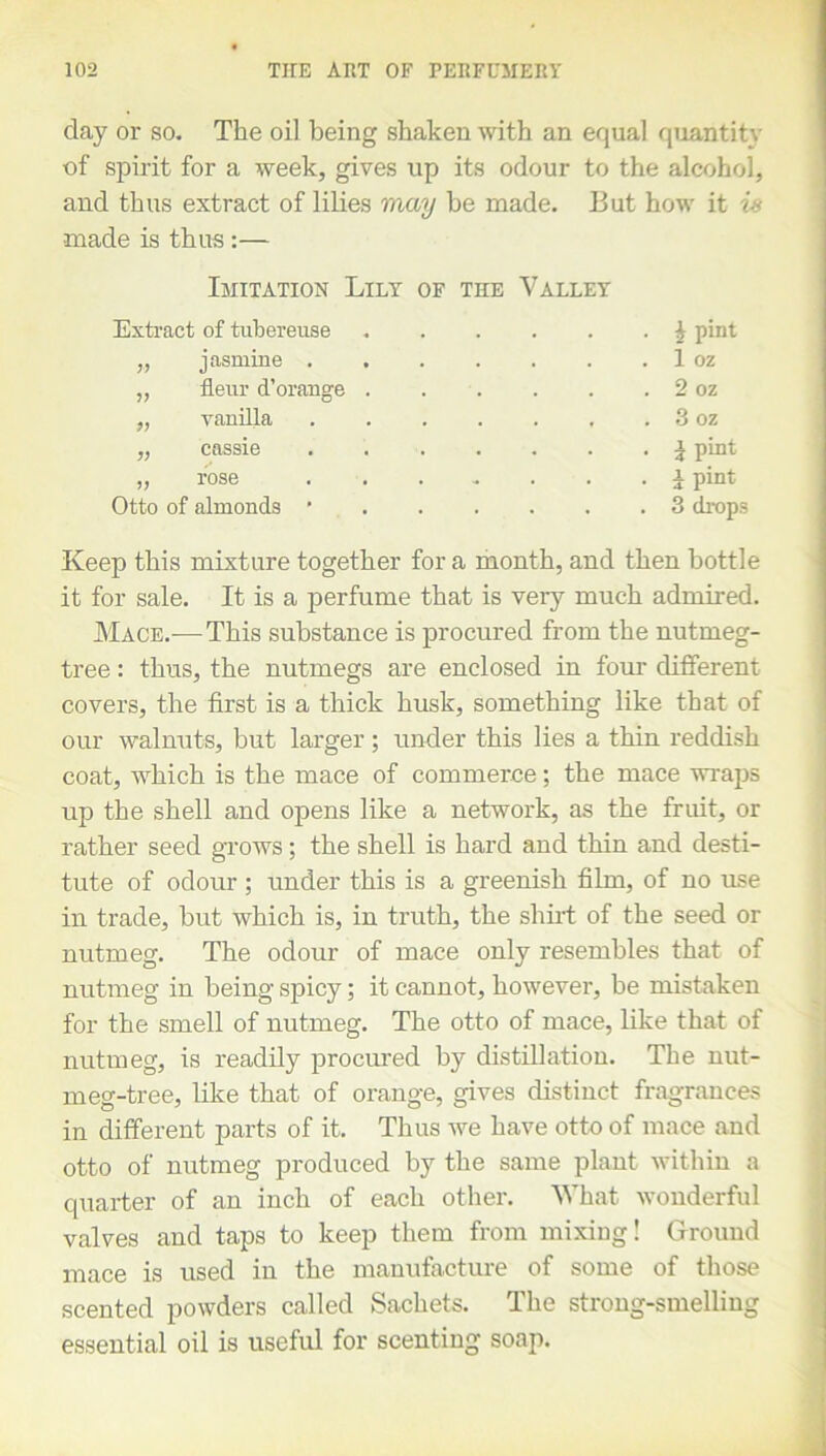 day or so. The oil being shaken with an equal quantity of spirit for a week, gives up its odour to the alcohol, and thus extract of lilies may be made. But how it is made is thus :— Imitation Lily of the Valley Extract of tubereuse „ jasmine „ fleur d’orange . . ,, vanilla ...... „ cassie „ rose ...... Otto of almonds ' | pint 1 oz 2 oz 3 oz i pint i pint 3 drops Keep this mixture together for a month, and then bottle it for sale. It is a perfume that is very much admired. Mace.-—This substance is procured from the nutmeg- tree : thus, the nutmegs are enclosed in four different covers, the first is a thick husk, something like that of our walnuts, but larger; under this lies a thin reddish coat, which is the mace of commerce; the mace wraps up the shell and opens like a network, as the fruit, or rather seed grows; the shell is hard and thin and desti- tute of odour ; under this is a greenish film, of no use in trade, but which is, in truth, the shirt of the seed or nutmeg. The odour of mace only resembles that of nutmeg in being spicy; it cannot, however, be mistaken for the smell of nutmeg. The otto of mace, like that of nutmeg, is readily procured by distillation. The nut- meg-tree, like that of orange, gives distinct fragrances in different parts of it. Thus we have otto of mace and otto of nutmeg produced by the same plant within a quarter of an inch of each other. What wonderful valves and taps to keep them from mixing! Ground mace is used in the manufacture of some of those scented powders called Sachets. The strong-smelling essential oil is useful for scenting soap.
