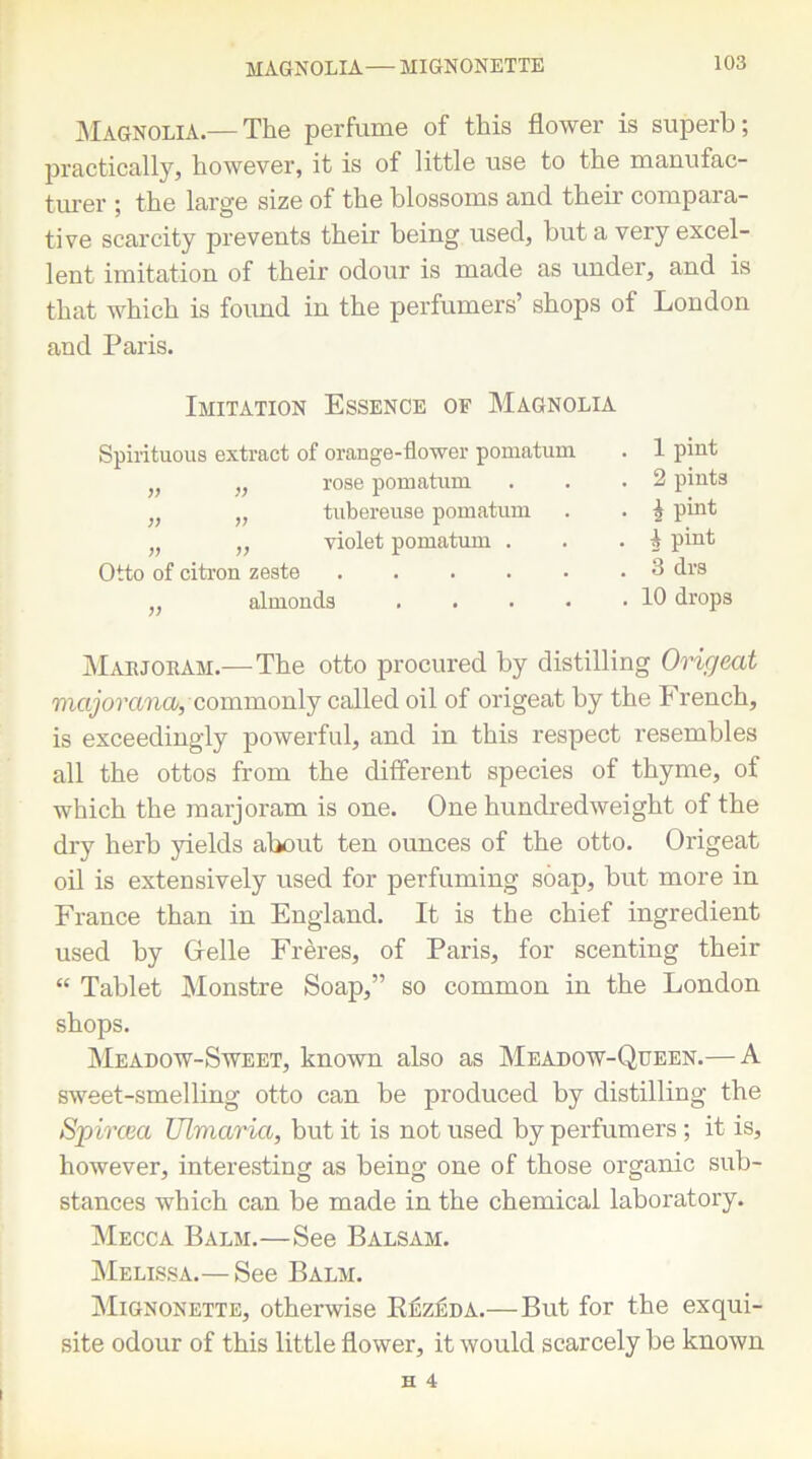 MAGNOLIA— MIGNONETTE Magnolia.—The perfume of this flower is superb; practically, however, it is of little use to the manufac- turer ; the large size of the blossoms and their compara- tive scarcity prevents their being used, but a very excel- lent imitation of their odour is made as under, and is that which is found in the perfumers’ shops of London and Paris. Imitation Essence of Magnolia Spirituous extract of orange-flower pomatum „ rose pomatum „ tubereuse pomatum „ „ violet pomatum . Otto of citron zeste ,, almonds . . 1 pint . 2 pints • \ pint . i pint . 3 drs . 10 drops Mabjoram.—The otto procured by distilling Origeat majorancu, commonly called oil of origeat by the French, is exceedingly powerful, and in this respect resembles all the ottos from the different species of thyme, of which the marjoram is one. One hundredweight of the dry herb yields about ten ounces of the otto. Origeat oil is extensively used for perfuming soap, but more in France than in England. It is the chief ingredient used by Cfelle Freres, of Paris, for scenting their “ Tablet Monstre Soap,” so common in the London shops. Meadow-Sweet, known also as Meadow-Queen.— A sweet-smelling otto can be produced by distilling the Spircm Ulviaria, but it is not used by perfumers ; it is, however, interesting as being one of those organic sub- stances which can be made in the chemical laboratory. Mecca Balm.—See Balsam. Melissa.— See Balm. Mignonette, otherwise Rezeda.—But for the exqui- site odour of this little flower, it would scarcely be known