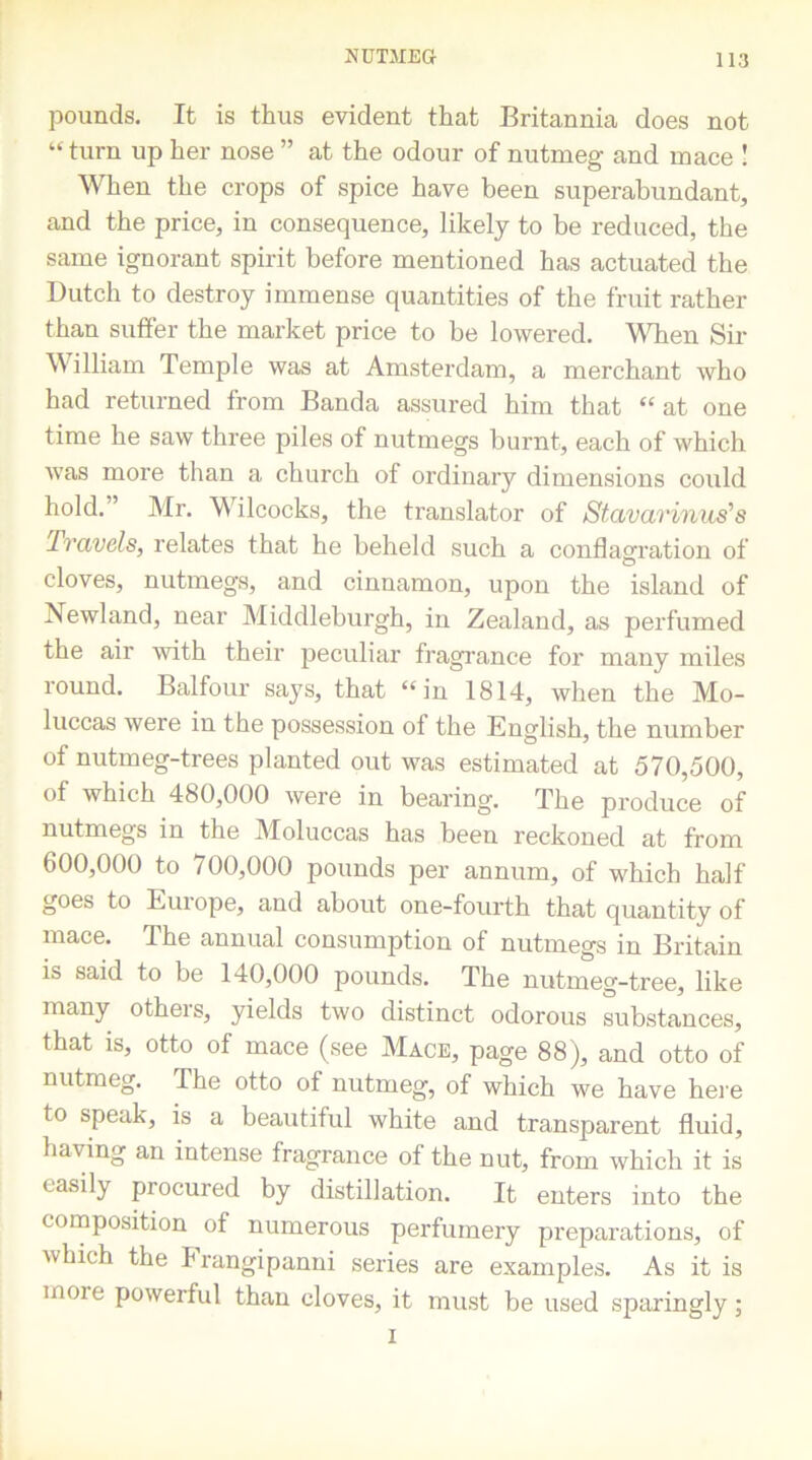 pounds. It is thus evident that Britannia does not “turn up her nose ” at the odour of nutmeg and mace ! When the crops of spice have been superabundant, and the price, in consequence, likely to be reduced, the same ignorant spirit before mentioned has actuated the Dutch to destroy immense quantities of the fruit rather than suffer the market price to be lowered. When Sir William Temple was at Amsterdam, a merchant who had returned from Banda assured him that “ at one time he saw three piles of nutmegs burnt, each of which was more than a church of ordinary dimensions could hold. ’ Mr. Wilcocks, the translator of Stavarinus's Travels, relates that he beheld such a conflagration of cloves, nutmegs, and cinnamon, upon the island of Newland, near Middleburgh, in Zealand, as perfumed the air with their peculiar fragrance for many miles round. Balfour says, that “in 1814, when the Mo- luccas were in the possession of the English, the number of nutmeg-trees planted out was estimated at 570,500, of which 480,000 were in bearing. The produce of nutmegs in the Moluccas has been reckoned at from 600,000 to 700,000 pounds per annum, of which half goes to Europe, and about one-fourth that quantity of mace. The annual consumption of nutmegs in Britain is said to be 140,000 pounds. The nutmeg-tree, like many others, yields two distinct odorous substances, that is, otto of mace (see Mace, page 88), and otto of nutmeg. The otto of nutmeg, of which we have here to speak, is a beautiful white and transparent fluid, having an intense fragrance of the nut, from which it is easily procured by distillation. It enters into the composition of numerous perfumery preparations, of which the Frangipanni series are examples. As it is moie powerful than cloves, it must be used sparingly; i