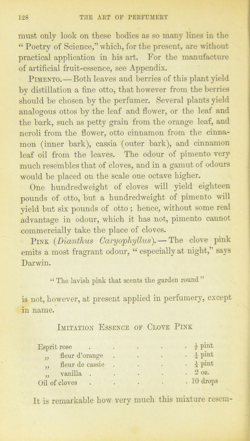 must only look on these bodies as so many lines in the “ Poetry of Science,” which, for the present, are without practical application in his art. For the manufacture of artificial fruit-essence, see Appendix. Pimento.— Both leaves and berries of this plant yield by distillation a fine otto, that however from the berries should be chosen by the perfumer. Several plants yield analogous ottos by the leaf and flower, or the leaf and the bark, such as petty grain from the orange leaf, and neroli from the flower, otto cinnamon from the cinna- mon (inner bark), cassia (outer bark), and cinnamon leaf oil from the leaves. The odour of pimento very much resembles that of cloves, and in a gamut of odours would be placed on the scale one octave higher. One hundredweight of cloves will yield eighteen pounds of otto, but a hundredweight of pimento will yield but six pounds of otto ; hence, without some real advantage in odour, which it has not, pimento cannot commercially take the place of cloves. Pink (Dianthus Caryophyllus).— The clove pink emits a most fragrant odour, “ especially at night,” says Darwin. “ The lavish pink that scents the garden round is not, however, at present applied in perfumery, except in name. Imitation Essence of Clove Pink Esprit rose „ fleur d’orange „ fleur de cassie „ vanilla . Oil of cloves . i pint . } pint . y pint . 2 oz. . 10 drops It is remarkable how very much this mixture resem-