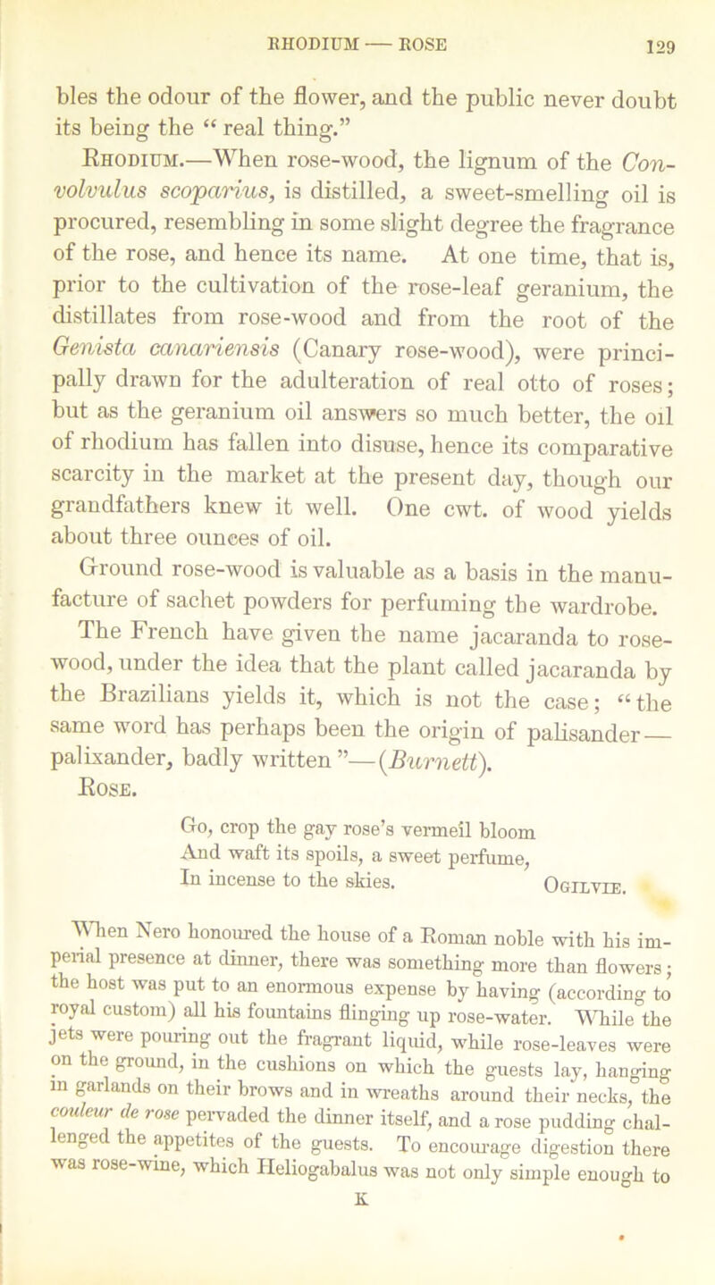 bles the odour of the flower, and the public never doubt its being the “ real thing.” Rhodium.—When rose-wood, the lignum of the Con- volvulus scoparius, is distilled, a sweet-smelling oil is procured, resembling in some slight degree the fragrance of the rose, and hence its name. At one time, that is, prior to the cultivation of the rose-leaf geranium, the distillates from rose-wood and from the root of the Genista canariensis (Canary rose-wood), were princi- pally drawn for the adulteration of real otto of roses; but as the geranium oil answers so much better, the oil of rhodium has fallen into disuse, hence its comparative scai city in the market at the present day, though our grandfathers knew it well. One cwt. of wood yields about three ounees of oil. Ground rose-wood is valuable as a basis in the manu- facture of sachet powders for perfuming the wardrobe. The French have given the name jacaranda to rose- wood, under the idea that the plant called jacaranda by the Brazilians yields it, which is not the case; “the same word has perhaps been the origin of palisander palLxander, badly written ”—{Burnett). Rose. Go, crop the gay rose’s vermeil bloom And waft its spoils, a sweet perfume, In incense to the skies. Ogxxvxe When Nero honoured the house of a Roman noble with his im- perial presence at dinner, there was something more than flowers; the host was put to an enormous expense by having (according to royal custom) all his fountains flinging up rose-water. While the jets were pouring out the fragrant liquid, while rose-leaves were on the ground, in the cushions on which the guests lay, hanging in garlands on their brows and in wreaths around their necks,° the coidmr de rose pervaded the dinner itself, and a rose pudding chal- engec the appetites of the guests. To encourage digestion there was rose-wine, which Ileliogabalus was not only simple enough to