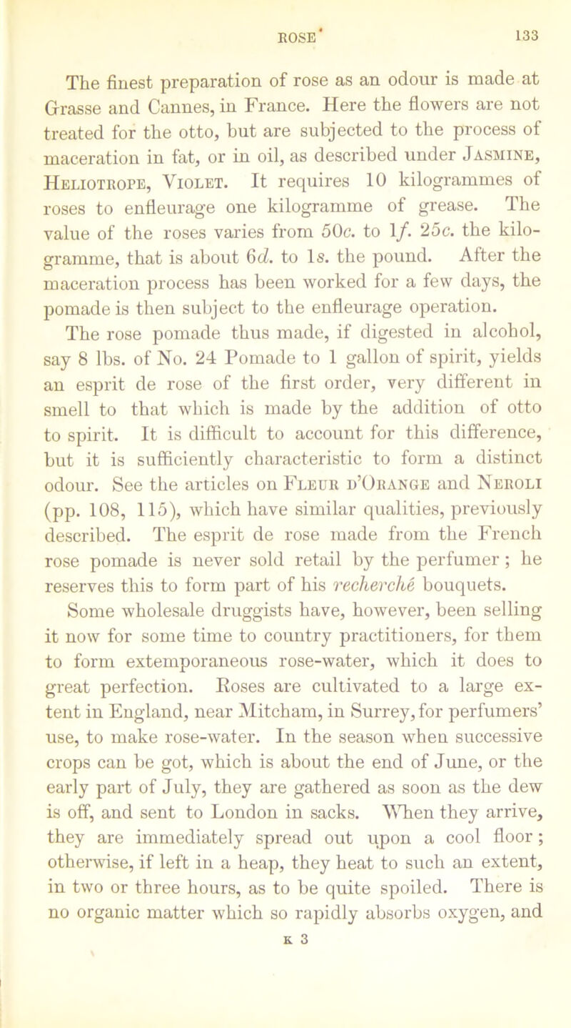 The finest preparation of rose as an odour is made at Grasse and Cannes, in France. Here the flowers are not treated for the otto, but are subjected to the process of maceration in fat, or in oil, as described under Jasmine, Heliotrope, Violet. It requires 10 kilogrammes of roses to enfleurage one kilogramme of grease. The value of the roses varies from 50c. to 1/. 25c. the kilo- gramme, that is about 6d. to Is. the pound. After the maceration process has been worked for a few days, the pomade is then subject to the enfleurage operation. The rose pomade thus made, if digested in alcohol, say 8 lbs. of No. 24 Pomade to 1 gallon of spirit, yields an esprit de rose of the first order, very different in smell to that which is made by the addition of otto to spirit. It is difficult to account for this difference, but it is sufficiently characteristic to form a distinct odour. See the articles on Fleur d’Orange and Neroli (pp. 108, 115), which have similar qualities, previously described. The esprit de rose made from the French rose pomade is never sold retail by the perfumer ; he reserves this to form part of his recherche bouquets. Some wholesale druggists have, however, been selling it now for some time to country practitioners, for them to form extemporaneous rose-water, which it does to great perfection. Eoses are cultivated to a large ex- tent in England, near Mitcham, in Surrey, for perfumers’ use, to make rose-water. In the season when successive crops can be got, which is about the end of June, or the early part of July, they are gathered as soon as the dew is off, and sent to London in sacks. When they arrive, they are immediately spread out upon a cool floor; otherwise, if left in a heap, they heat to such an extent, in two or three hours, as to be quite spoiled. There is no organic matter which so rapidly absorbs oxygen, and