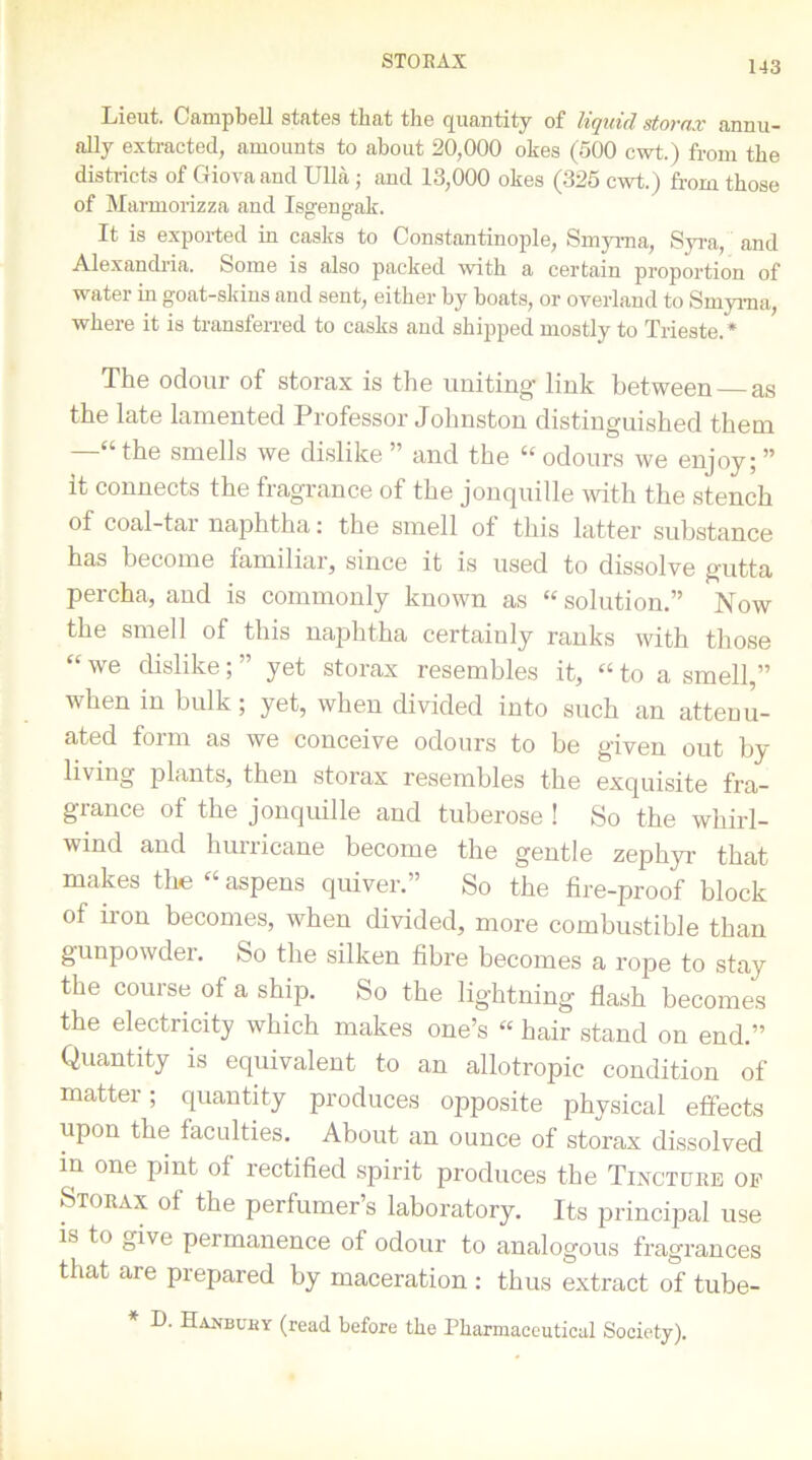 STORAX Lieut. Campbell states tbat tbe (Quantity of liquid stovnx annu- ally extracted, amounts to about 20,000 okes (500 cwt.) from tbe districts of Giova and Ulla ; and 13,000 okes (325 cwt.) from those of Marmorizza and Isgengak. It is exported in casks to Constantinople, Smyrna, Syra, and Alexandria. Some is also packed with a certain proportion of water in goat-skins and sent, either by boats, or overland to Smyrna, where it is transferred to casks and shipped mostly to Trieste.* The odour of storax is the uniting link between as the late lamented Professor Johnston distinguished them —“the smells we dislike ” and the “ odours we enjoy; ” it connects the fragrance of the jonquille with the stench of coal-tar naphtha: the smell of this latter substance has become familiar, since it is used to dissolve gutta percha, and is commonly known as “ solution.” Now the smell of this naphtha certainly ranks with those “ we cbslike; ” yet storax resembles it, “ to a smell,” when in bulk; yet, when divided into such an attenu- ated form as we conceive odours to be given out by- living plants, then storax resembles the exquisite fra- grance of the jonquille and tuberose ! So the whirl- wind and hurricane become the gentle zephyr that makes the “ aspens quiver.” So the fire-proof block of iron becomes, when divided, more combustible than gunpowder. So the silken fibre becomes a rope to stay the course of a ship. So the lightning flash becomes the electricity which makes one’s « hair stand on end.” Quantity is equivalent to an allotropic condition of matter ; quantity produces opposite physical effects upon the faculties. About an ounce of storax dissolved in one pint of rectified spirit produces the Tincture of Storax of the perfumer’s laboratory. Its principal use is to give permanence of odour to analogous fragrances that are prepared by maceration : thus extract of tube- D. Hanbuky (read before the Pharmaceutical Society).