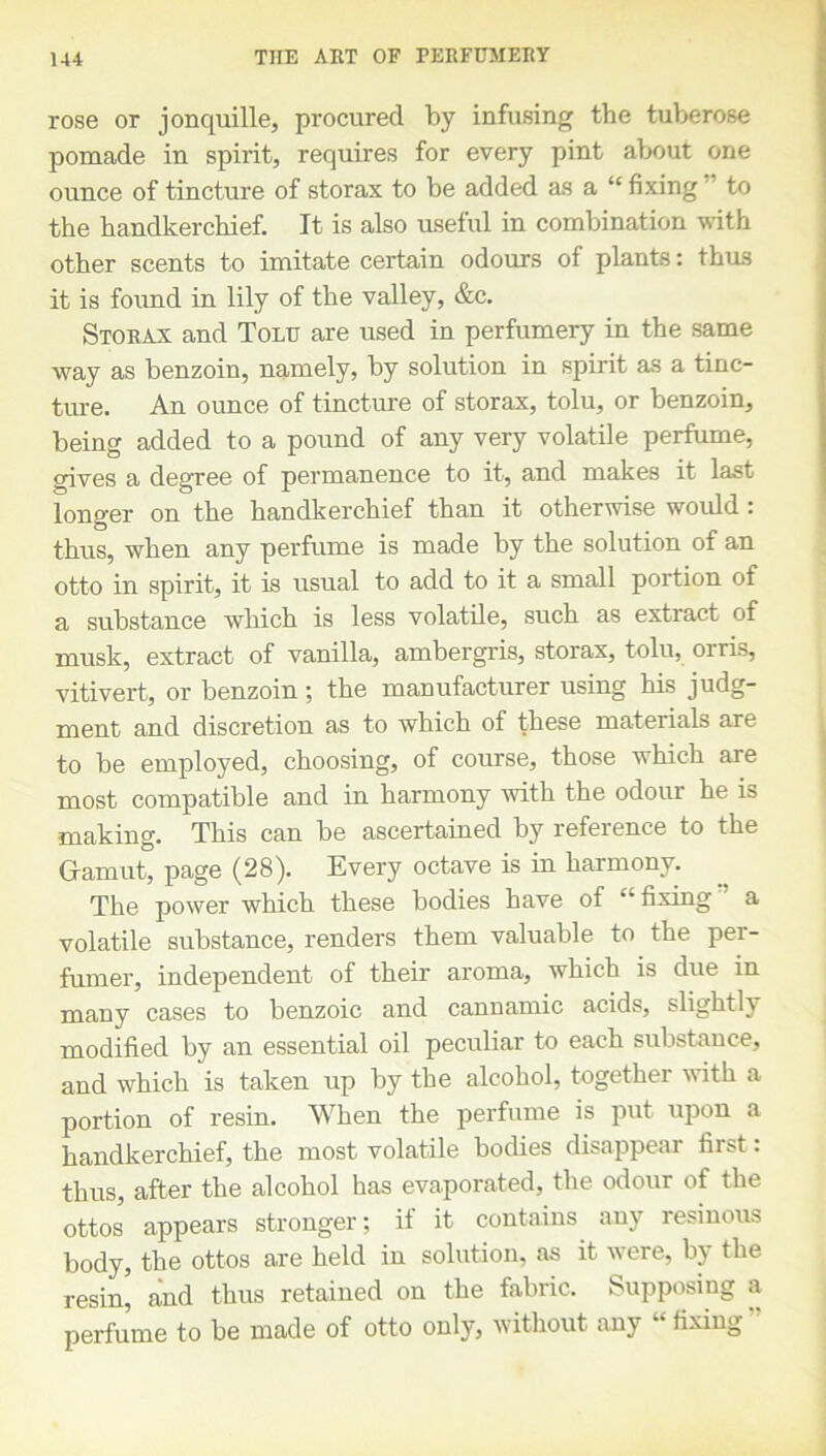 rose or jonquille, procured by infusing the tuberose pomade in spirit, requires for every pint about one ounce of tincture of storax to be added as a “fixing to the handkerchief. It is also useful in combination with other scents to imitate certain odours of plants: thus it is found in lily of the valley, &c. Storax and Tolu are used in perfumery in the same way as benzoin, namely, by solution in spirit as a tinc- ture. An ounce of tincture of storax, tolu, or benzoin, being added to a pound of any very volatile perfume, gives a degree of permanence to it, and makes it last longer on the handkerchief than it otherwise would : thus, when any perfume is made by the solution of an otto in spirit, it is usual to add to it a small portion of a substance which is less volatile, such as extract of musk, extract of vanilla, ambergris, storax, tolu, orris, vitivert, or benzoin ; the manufacturer using his judg- ment and discretion as to which of these materials are to be employed, choosing, of course, those which are most compatible and in harmony with the odour he is making. This can be ascertained by reference to the Gamut, page (28). Every octave is in harmony. The power which these bodies have of “fixing” a volatile substance, renders them valuable to the per- fumer, independent of their aroma, which is due in many cases to benzoic and cannamic acids, slightly modified by an essential oil peculiar to each substance, and which is taken up by the alcohol, together with a portion of resin. When the perfume is put upon a handkerchief, the most volatile bodies disappear first: thus, after the alcohol has evaporated, the odour of the ottos appears stronger; if it contains any resinous body, the ottos are held in solution, as it were, by the resin, and thus retained on the fabric. Supposing a perfume to be made of otto only, without any “fixing