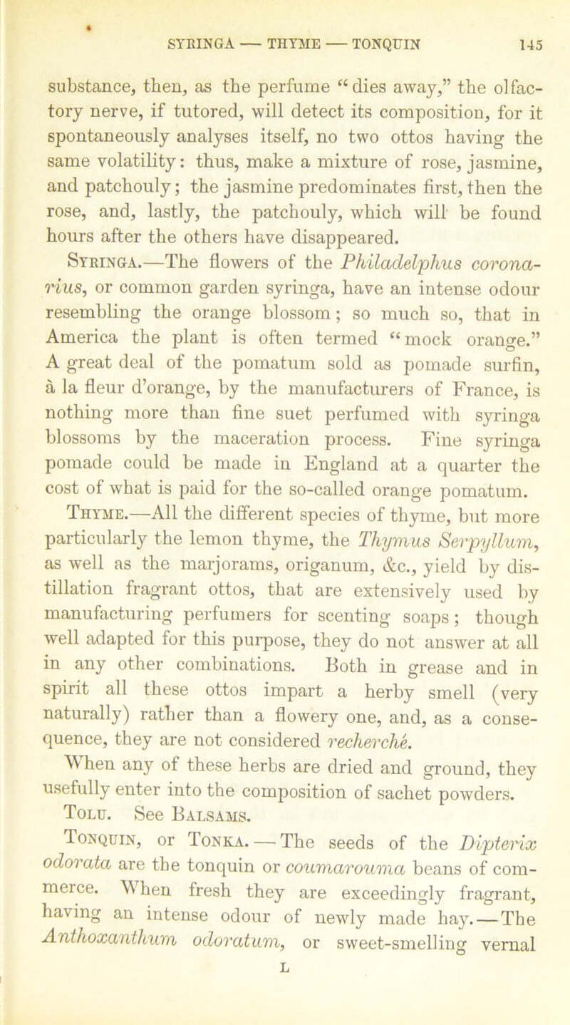 substance, then, as the perfume “dies away,” the olfac- tory nerve, if tutored, will detect its composition, for it spontaneously analyses itself, no two ottos having the same volatility: thus, make a mixture of rose, jasmine, and patchouly; the jasmine predominates first, then the rose, and, lastly, the patchouly, which will be found hours after the others have disappeared. Syringa.—The flowers of the Philadelphus corona- rius, or common garden syringa, have an intense odour resembling tbe orange blossom; so much so, that in America the plant is often termed “mock orange.” A great deal of the pomatum sold as pomade surfin, a la fleur d’orange, by the manufacturers of France, is nothing more than fine suet perfumed with syringa blossoms by tbe maceration process. Fine syringa pomade could be made in England at a quarter the cost of what is paid for the so-called orange pomatum. Thyme.—All the different species of thyme, but more particularly the lemon thyme, the Thymus Serpyllum, as well as the marjorams, origanum, &c., yield by dis- tillation fragrant ottos, that are extensively used by manufacturing perfumers for scenting soaps; though well adapted for this purpose, they do not answer at all in any other combinations. Both in grease and in spirit all these ottos impart a herby smell (very naturally) rather than a flowery one, and, as a conse- quence, they are not considered recherche. When any of these herbs are dried and ground, they usefully enter into the composition of sachet powders. Tolu. See Balsams. Tonquin, or Tonka. — The seeds of the Dipterix odorata are the tonquin or coumarouma beans of com- merce. W7hen fresh they are exceedingly fragrant, having an intense odour of newly made hay.—The Antlioxanthum odoratum, or sweet-smelling vernal L