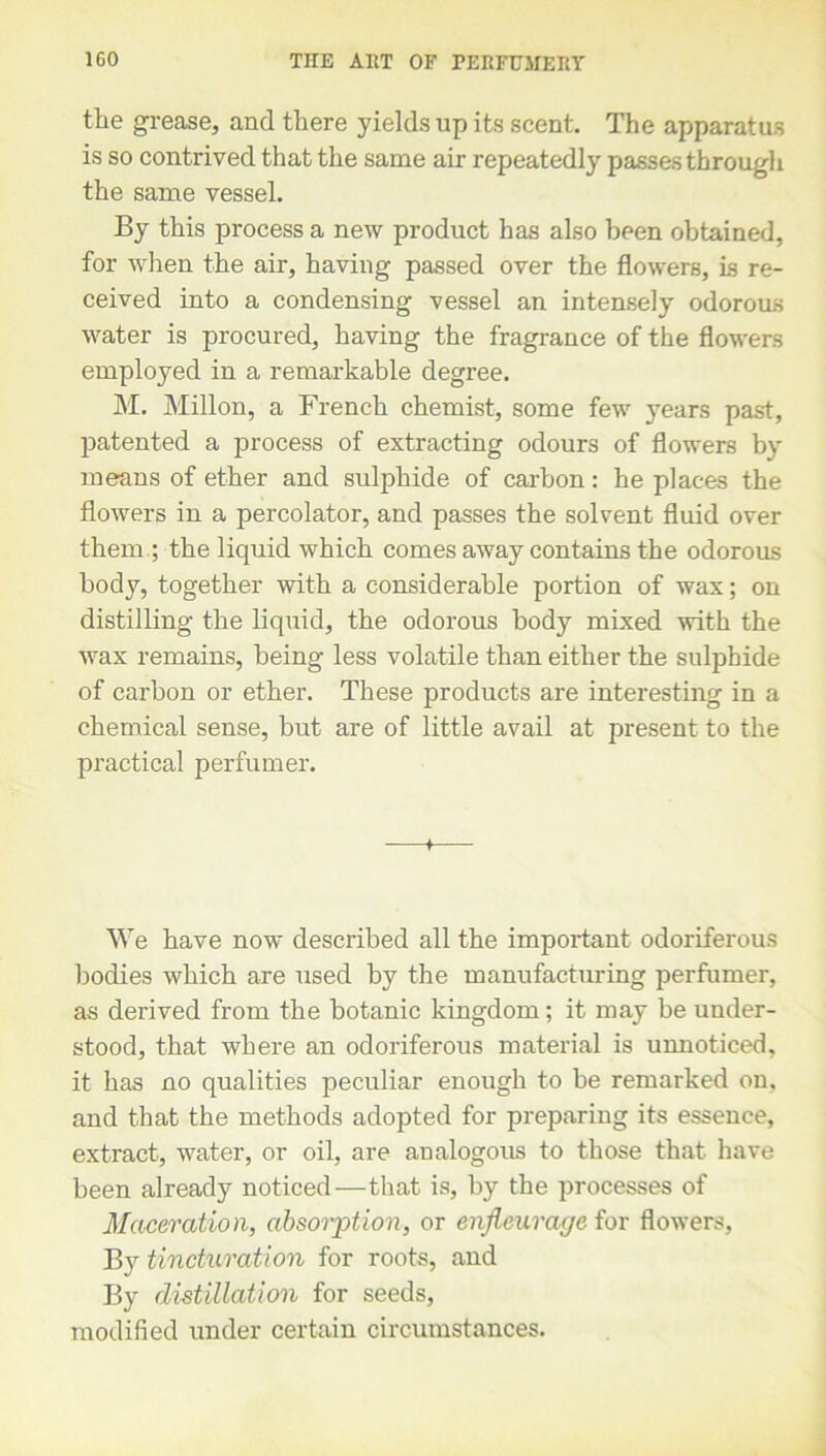 the grease, and there yields up its scent. The apparatus is so contrived that the same air repeatedly passes through the same vessel. By this process a new product has also been obtained, for when the air, having passed over the flowers, is re- ceived into a condensing vessel an intensely odorous water is procured, having the fragrance of the flowers employed in a remarkable degree. M. Millon, a French chemist, some few years past, patented a process of extracting odours of flowers by means of ether and sulphide of carbon: he places the flowers in a percolator, and passes the solvent fluid over them ; the liquid which comes away contains the odorous body, together with a considerable portion of wax; on distilling the liquid, the odorous body mixed with the wax remains, being less volatile than either the sulphide of carbon or ether. These products are interesting in a chemical sense, but are of little avail at present to the practical perfumer. + We have now described all the important odoriferous bodies which are used by the manufactmdng perfumer, as derived from the botanic kingdom; it may be under- stood, that where an odoriferous material is unnoticed, it has no qualities peculiar enough to be remarked on, and that the methods adopted for preparing its essence, extract, water, or oil, are analogous to those that have been already noticed—that is, by the processes of Maceration, absorption, or enfieurage for flowers, By tincturation for roots, and By distillation for seeds, modified under certain circumstances.