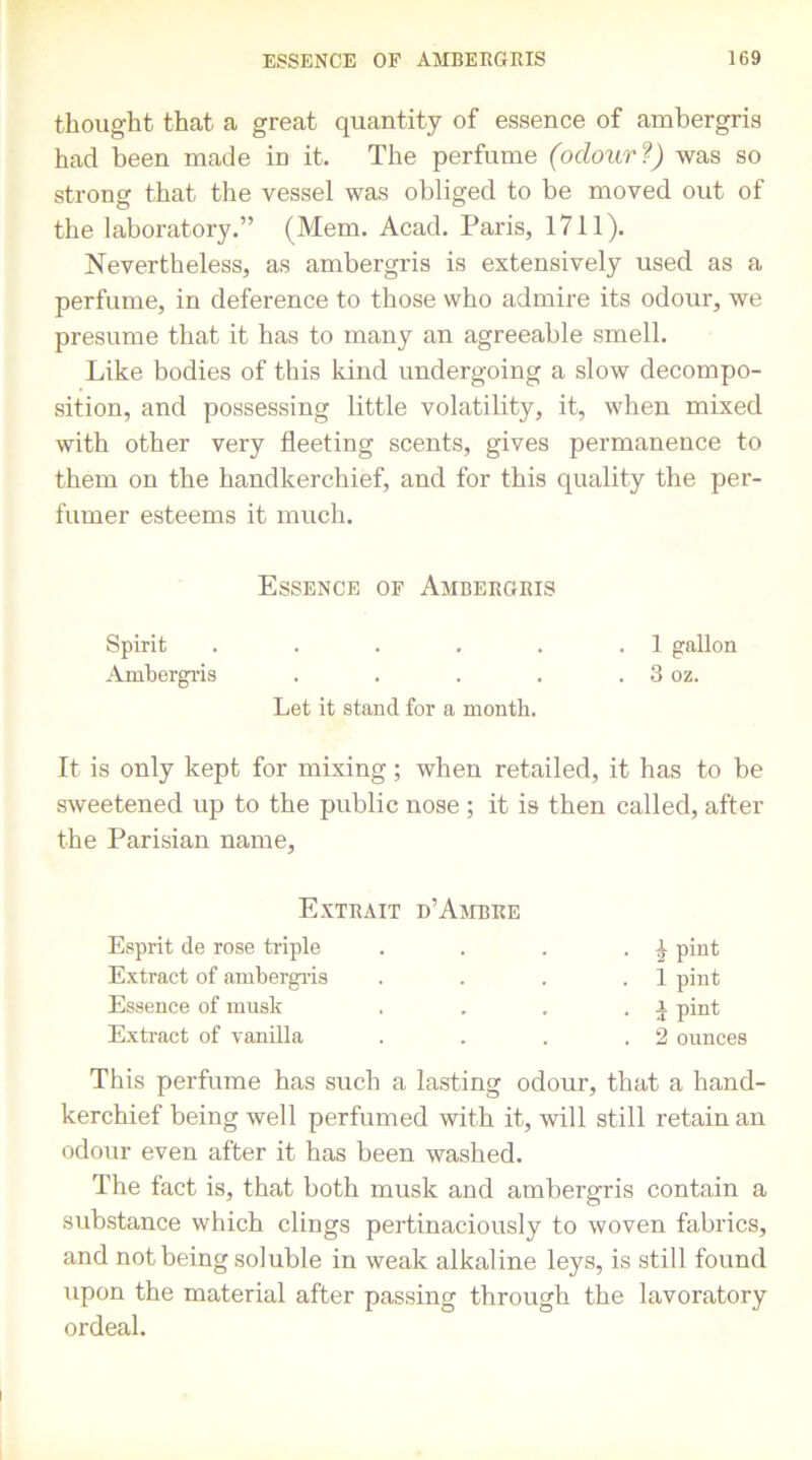 thought that a great quantity of essence of ambergris had been made in it. The perfume (odour ?) was so strong that the vessel was obliged to be moved out of the laboratory.” (Mem. Acad. Paris, 1711). Nevertheless, as ambergris is extensively used as a perfume, in deference to those who admire its odour, we presume that it has to many an agreeable smell. Like bodies of this kind undergoing a slow decompo- sition, and possessing little volatility, it, when mixed with other very fleeting scents, gives permanence to them on the handkerchief, and for this quality the per- fumer esteems it much. Essence of Ambergris Spirit . . . . . .1 gallon Ambergris . . . . . 3 oz. Let it stand for a month. It is only kept for mixing; when retailed, it has to be sweetened up to the public nose ; it is then called, after the Parisian name, Extrait d’Ambre Esprit de rose triple Extract of ambergris Essence of musk Extract of vanilla h pint 1 pint 1 pint 2 ounces This perfume has such a lasting odour, that a hand- kerchief being well perfumed with it, will still retain an odour even after it has been washed. The fact is, that both musk and ambergris contain a substance which clings pertinaciously to woven fabrics, and not being soluble in weak alkaline leys, is still found upon the material after passing through the lavoratory ordeal.