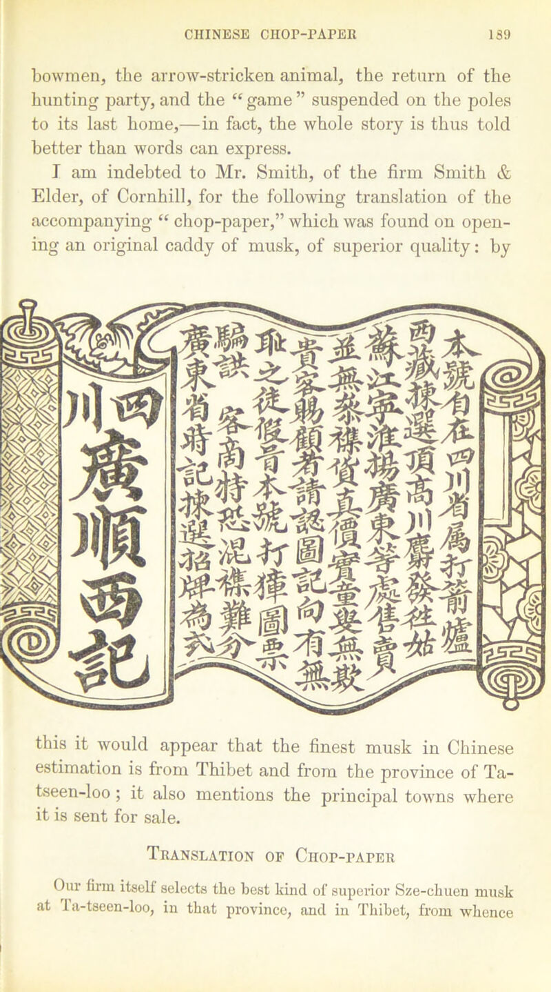 CHINESE CHOP-PAPER 1S9 bowmen, the arrow-stricken animal, the return of the hunting party, and the “ game ” suspended on the poles to its last home,—in fact, the whole story is thus told better than words can express. I am indebted to Mr. Smith, of the firm Smith & Elder, of Cornhill, for the following translation of the accompanying “ chop-paper,” which was found on open- ing an original caddy of musk, of superior quality: by this it would appear that the finest musk in Chinese estimation is from Thibet and from the province of Ta- tseen-loo; it also mentions the principal towns where it is sent for sale. Translation of Chop-paper Our firm itself selects the best kind of superior Sze-ckuen musk at Ta-tseen-loo, in that province, and in Thibet, from whence