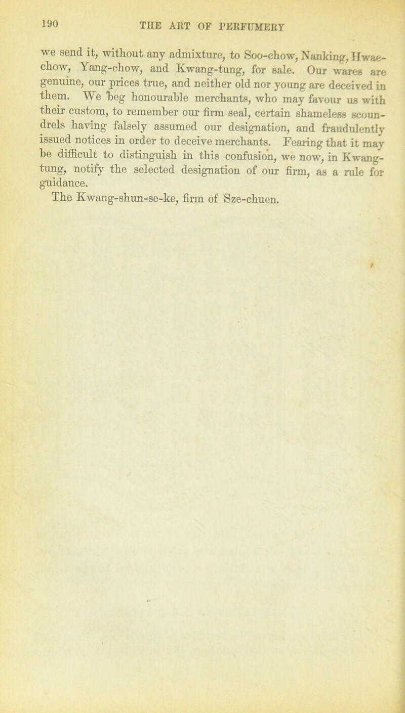 we send it, without any admixture, to Soo-chow, Nanking, Uwae- chow, Yang-chow, and Kwang-tung, for sale. Our wares are genuine, our prices true, and neither old nor young are deceived in them. We heg honourable merchants, who may favour us with their custom, to remember our firm seal, certain shameless scoun- drels having falsely assumed our designation, and fraudulently issued notices in order to deceive merchants. Fearing that it mav be difficult to distinguish in this confusion, we now, in Kwang- tung, notify the selected designation of our firm, as a rule for guidance. The Kwang-shun-se-ke, firm of Sze-chuen.