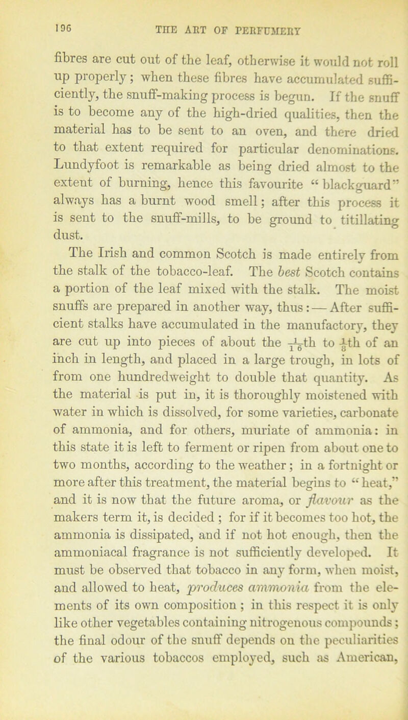 fibres are cut out of the leaf, otherwise it would not roll up properly; when these fibres have accumulated suffi- ciently, the snuff-making process is begun. If the snuff is to become any of the high-dried qualities, then the material has to be sent to an oven, and there dried to that extent required for particular denominations. Lundyfoot is remarkable as being dried almost to the extent of burning, hence this favourite “ blackguard always has a burnt wood smell; after this process it is sent to the snuff-mills, to be ground to titillating dust. The Irish and common Scotch is made entirely from the stalk of the tobacco-leaf. The best Scotch contains a portion of the leaf mixed with the stalk. The moist snuffs are prepared in another way, thus: — After suffi- cient stalks have accumulated in the manufactory, they are cut up into pieces of about the -j^-th to -§th of an inch in length, and placed in a large trough, in lots of from one hundredweight to double that quantity. As the material is put in, it is thoroughly moistened with water in which is dissolved, for some varieties, carbonate of ammonia, and for others, muriate of ammonia: in this state it is left to ferment or ripen from about one to two months, according to the weather; in a fortnight or more after this treatment, the material begins to “ heat,” and it is now that the future aroma, or flavour as the makers term it, is decided ; for if it becomes too hot, the ammonia is dissipated, and if not hot enough, then the ammoniacal fragrance is not sufficiently developed. It must be observed that tobacco in any form, when moist, and allowed to heat, 'produces ammonia from the ele- ments of its own composition ; in this respect it is only like other vegetables containing nitrogenous compounds; the final odour of the snuff depends on the peculiarities of the various tobaccos employed, such as American,