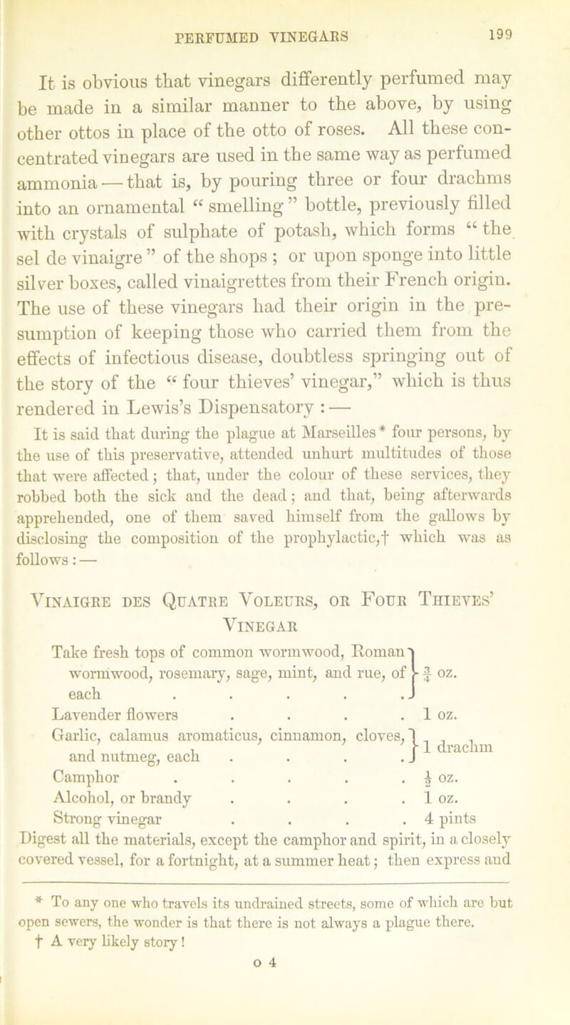 It is obvious that vinegars differently perfumed may be made in a similar manner to the above, by using other ottos in place of the otto of roses. All these con- centrated vinegars are used in the same way as perfumed ammonia — that is, by pouring three or four drachms into an ornamental “ smelling ” bottle, previously filled with crystals of sulphate of potash, which forms “ the sel de vinaigre ” of the shops ; or upon sponge into little silver boxes, called vinaigrettes from their French origin. The use of these vinegars had their origin in the pre- sumption of keeping those who carried them from the effects of infectious disease, doubtless springing out of the story of the “ four thieves’ vinegar,” which is thus rendered in Lewis’s Dispensatory : — It is said that during the plague at Marseilles * four persons, by the use of this preservative, attended unhurt multitudes of those that were affected; that, under the colour of these services, they robbed both the sick and the dead; and that, being afterwards apprehended, one of them saved himself from the gallows by disclosing the composition of the prophylactic,! which was as follows: — Vinaigre des Quatre Voleurs, or Four Thieves’ Vinegar Take fresh tops of common wormwood, Roman 9 wormwood, rosemary, sage, mint, and rue, of J- f oz. each . . . . . J Lavender flowers Garlic, calamus aromaticus, cinnamon, cloves, j . and nutmeg, each . . . . J Camphor . . . . . ^ oz. Alcohol, or brandy . . . . 1 oz. Strong vinegar . . . .4 pints Digest all the materials, except the camphor and spirit, in a closely covered vessel, for a fortnight, at a summer heat; then express aud 1 oz. 1 drachm * To any one who travels its undrained streets, some of -which are but open sewers, the wonder is that there is not always a plague there, f A very likely story!