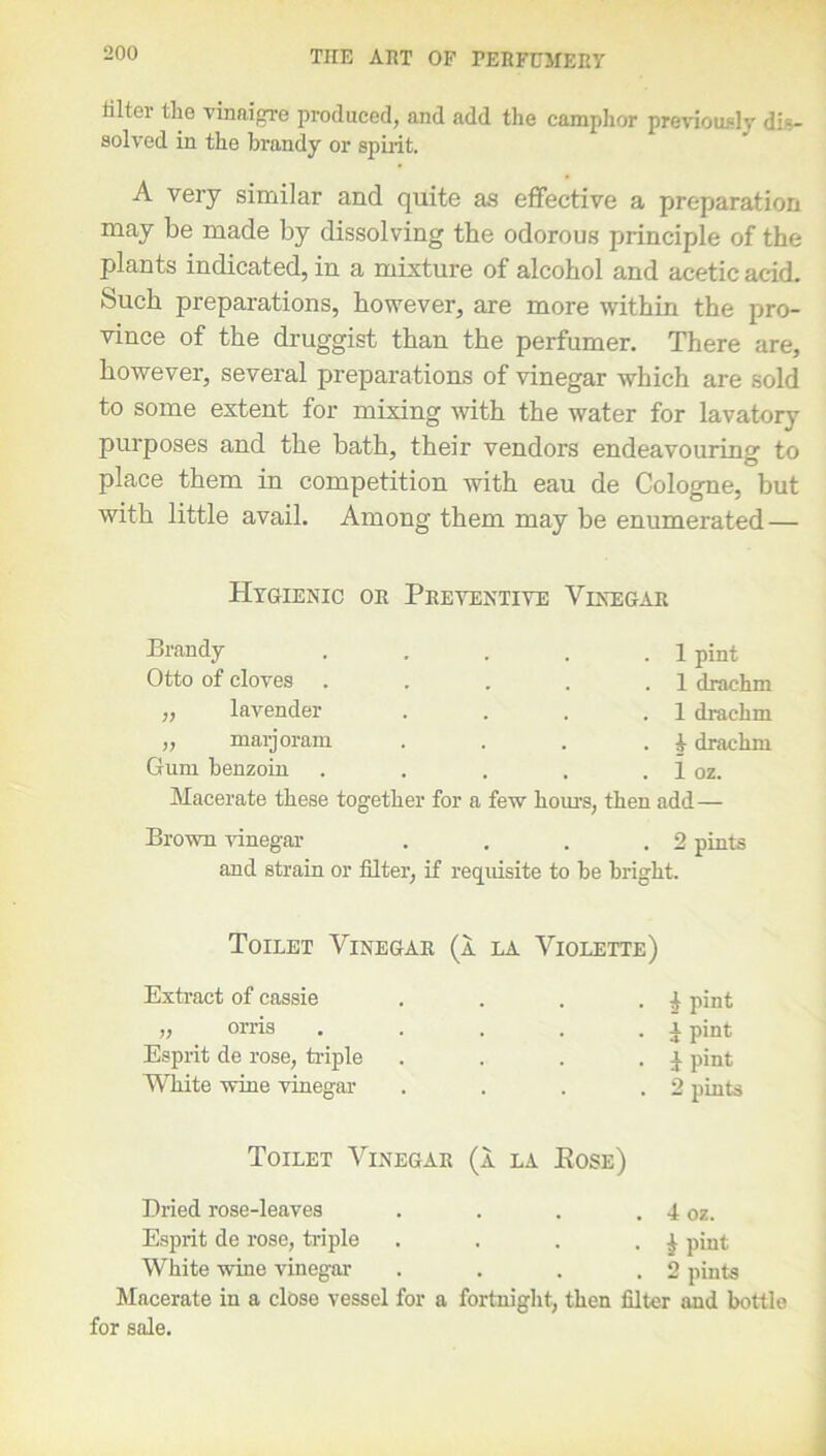 filter the vinaigre produced, and add the camphor previously dis- solved in the brandy or spirit. A very similar and quite as effective a preparation may be made by dissolving the odorous principle of the plants indicated, in a mixture of alcohol and acetic acid. Such preparations, however, are more within the pro- vince of the druggist than the perfumer. There are, however, several preparations of vinegar which are sold to some extent for mixing with the water for lavatory purposes and the bath, their vendors endeavouring to place them in competition with eau de Cologne, but with little avail. Among them may be enumerated — Hygienic or Preventive Vinegar Brandy .... Otto of cloves .... ,, lavender „ marjoram Gum benzoin .... Macerate these together for a few hour’s, . 1 pint . 1 drachm . 1 drachm . i drachm . 1 oz. then add— Brown vinegar . . . .2 pints and strain or filter, if requisite to be bright. Toilet Vinegar (a la Violette) Extract of cassie . £ pint „ orris . i pint Esprit de rose, triple . . . . i pint White wine vinegar . . . . 2 pints Toilet Vinegar (a la Eose) Dried rose-leaves . 4 oz. Esprit de rose, triple .... £ pint White wine vinegar . 2 pints Macerate in a close vessel for a fortnight, then filter and bottle for sale.