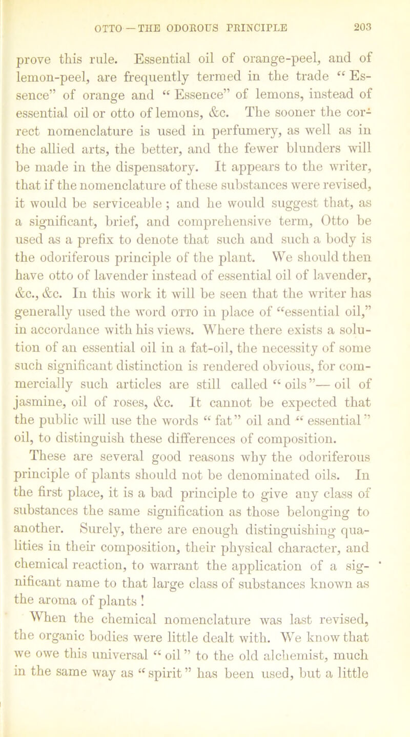 prove this rule. Essential oil of orange-peel, and of lemon-peel, are frequently termed in the trade “ Es- sence” of orange and “ Essence” of lemons, instead of essential oil or otto of lemons, &c. The sooner the cor- rect nomenclature is used in perfumery, as well as in the allied arts, the better, and the fewer blunders will be made in the dispensatory. It appears to the writer, that if the nomenclature of these substances were revised, it would be serviceable ; and he would suggest that, as a significant, brief, and comprehensive term, Otto be used as a prefix to denote that such and such a body is the odoriferous principle of the plant. We should then have otto of lavender instead of essential oil of lavender, &c., &c. In this work it will be seen that the winter has generally used the word otto in place of “essential oil,” in accordance with his views. Where there exists a solu- tion of an essential oil in a fat-oil, the necessity of some such significant distinction is rendered obvious, for com- mercially such articles are still called “ oils ”— oil of jasmine, oil of roses, &c. It cannot be expected that the public will use the words “ fat” oil and “ essential” oil, to distinguish these differences of composition. These are several good reasons why the odoriferous principle of plants should not be denominated oils. In the first place, it is a bad principle to give any class of substances the same signification as those belonging to another. Surely, there are enough distinguishing qua- lities in their composition, their physical character, and chemical reaction, to warrant the application of a sig- ' nificant name to that large class of substances known as the aroma of plants ! When the chemical nomenclature was last revised, the organic bodies were little dealt with. We know that we owe this universal “ oil ” to the old alchemist, much in the same way as “spirit” has been used, but a little