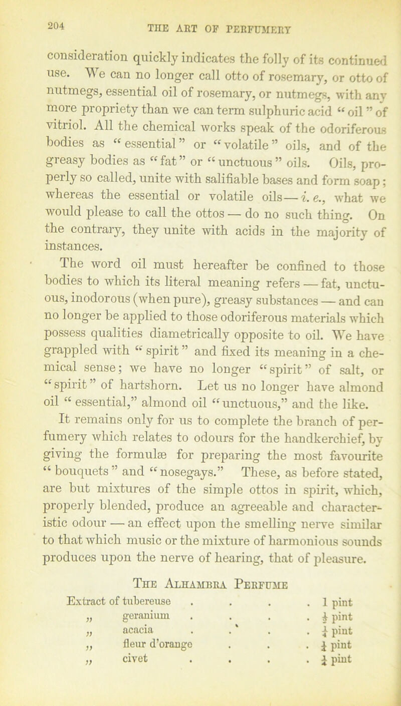 consideration quickly indicates the folly of its continued use. We can no longer call otto of rosemary, or otto of nutmegs, essential oil of rosemary, or nutmegs, with any more propriety than we can term sulphuric acid “ oil ” of vitriol. All the chemical works speak of the odoriferous bodies as “ essential ” or “ volatile ” oils, and of the greasy bodies as “ fat ” or « unctuous ” oils. Oils, pro- perly so called, unite with salifiable bases and form soap; whereas the essential or volatile oils—i.e., what we would please to call the ottos — do no such thing. On 'he contrary, they unite with acids in the majority of instances. The word oil must hereafter be confined to those bodies to which its literal meaning refers — fat, unctu- ous, inodorous (when pure), greasy substances — and can no longer be applied to those odoriferous materials which possess qualities diametrically opposite to oil. We have grappled with “ spirit ” and fixed its meaning in a che- mical sense; we have no longer “spirit” of salt, or “spirit '’ of hartshorn. Let us no longer have almond oil “ essential,” almond oil “unctuous,” and the like. It remains only for us to complete the branch of per- fumery which relates to odours for the handkerchief, by giving the formulae for preparing the most favourite “ bouquets ” and “ nosegays.” These, as before stated, are but mixtures of the simple ottos in spirit, which, properly blended, produce an agreeable and character- istic odour — an effect upon the smelling nerve similar to that which music or the mixture of harmonious sounds produces upon the nerve of hearing, that of pleasure. The Alhambra Perfume Extract of tubereuse . . . 1 pint „ geranium . . . £ pint „ acacia . . . pint „ fleur d’orange . . . £ pint „ civet • • . i pint