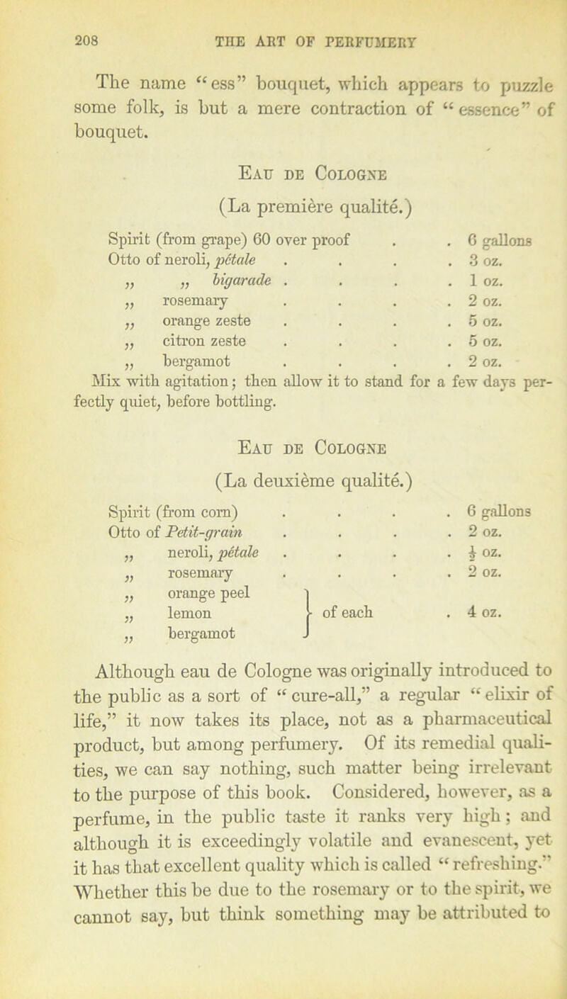 The name “ess” bouquet, which appears to puzzle some folk, is but a mere contraction of “ essence” of bouquet. Eau de Cologne (La premiere qualite.) Spirit (from grape) 60 over proof Otto of neroli, p6tale „ „ bigarade . „ rosemary ,, orange zeste „ citron zeste „ bergamot Mix with agitation; then allow it to stand for fectly quiet, before bottling. . 6 gallons . 3 oz. . 1 oz. . 2 oz. . 5 oz. . 5 oz. . 2 oz. a few days per- Eau de Cologne (La deuxieme qualite.) Spirit (from corn) Otto of Petit-grain „ neroli, petale ,, rosemary ,, orange peel l „ lemon 1 of each ,, bergamot J G gallons 2 oz. A oz. 2 oz. 4 oz. Although eau de Cologne was originally introduced to the public as a sort of “cure-all,” a regular “elixir of life,” it now takes its place, not as a pharmaceutical product, but among perfumery. Of its remedial quali- ties, we can say nothing, such matter being irrelevant to the purpose of this book. Considered, however, as a perfume, in the public taste it ranks very high; and although it is exceedingly volatile and evanescent, yet it has that excellent quality which is called “ refreshing. Whether this be due to the rosemary or to the spirit, we cannot say, but think something may be attributed to