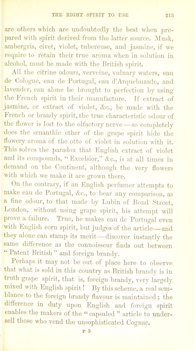 are others which are undoubtedly the best when pre- pared with spirit derived from the latter source. Musk, ambergris, civet, violet, tubereuse, and jasmine, if we require to retain their true aroma when iu solution in alcohol, must be made with the British spirit. All the citrine odours, verveine, vulnary waters, eau de Cologne, eau de Portugal, eau d’Arquebuzade, and lavender, can alone be brought to perfection by using the French spirit in their manufacture. If extract of jasmine, or extract ot violet, etc., be made with the French or brandy spirit, the true characteristic odour of the flower is lost to the olfactory nerve — so completely does the cenanthic ether of the grape spirit hide the flowery aroma of the otto of violet iu solution with it. This solves the paradox that English extract of violet and its compounds, “ Excelsior,” &c., is at all times in demand on the Continent, although the very flowers with which we make it are grown there. On the contrary, if an English perfumer attempts to make eau de Portugal, &c., to bear any comparison, as a fine odour, to that made by Lubin of Bond Street, London, without using grape spirit, his attempt will prove a failure. True, he makes eau de Portugal even with English corn spirit, but judges of the article — and they alone can stamp its merit — discover instantly the same difference as the connoisseur finds out between “ Patent British ” and foreign brandy. Perhaps it may not be out of place here to observe that what is sold in this country as British brandy is in truth grape spirit, that is, foreign brandy, very largely mixed with English spirit! By this scheme, a real sem- blance to the foreign brandy flavour is maintained ; the difference in duty upon English and foreign spirit enables the makers of the “ capsuled ” article to under- sell those who vend the unsophisticated Cognac.