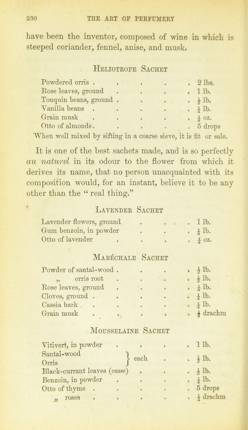 have been the inventor, composed of wine in which is steeped coriander, fennel, anise, and musk. Heliotrope Sachet Powdered orris . . . 2 lbs. Rose leaves, ground . lib. Tonquin beans, ground . . £ lb. Vanilla beans • I lb. Grain musk • i oz. Otto of almonds. . o drops When well mixed by sifting in a coarse sieve, it is fit or sale. It is one of the best sachets made, and is so perfectly au naturel in its odour to the flower from which it derives its name, that no person unacquainted with its composition would, for an instant, believe it to be any other than the <c real thing.” Lavender Sachet Lavender flowers, ground . . . . 11b. Gum benzoin, in powder . Ilb. Otto of lavender . . a oz. Marechale Sachet Powder of santal-wood . . i lb. „ orris root . Ilb. Rose leaves, ground • Ilb. Cloves, ground .... . xlb. Cassia bark . . I lb. Grain musk . £ drachm Mousselaine Sachet Vitivert, in powder . lib. Santal-wood ) , o.™ 1 “cb ■ . I lb. Black-currant leaves (casse) . *lb. Benzoin, in powder • i lb. Otto of thyme .... . 5 drops „ roses .... . £ drachm