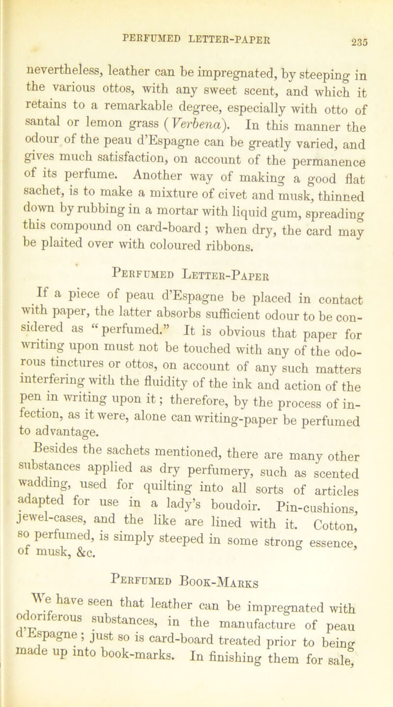 PERFUMED LETTER-PAPER nevertheless, leather can be impregnated, by steeping in the various ottos, with any sweet scent, and which it retains to a remarkable degree, especially with otto of santal or lemon grass ( Verbena). In this manner the odour of the peau d’Espagne can be greatly varied, and gives much satisfaction, on account of the permanence of its perfume. Another way of making a good flat sachet, is to make a mixture of civet and musk, thinned down by rubbing in a mortar with liquid gum, spreading this compound on card-board ; when dry, the card may be plaited over with coloured ribbons. Perfumed Letter-Paper .If a Piece of Peau d’Espagne be placed in contact with paper, the latter absorbs sufficient odour to be con- sidered as “perfumed.” It is obvious that paper for writing upon must not be touched with any of the odo- rous tinctures or ottos, on account of any such matters interfering with the fluidity of the ink and action of the pen in writing upon it; therefore, by the process of in- fection, as it were, alone can writing-paper be perfumed to advantage. O Besides the sachets mentioned, there are many other substances applied as dry perfumery, such as scented wadding, used for quilting into all sorts of articles adapted for use in a lady’s boudoir. Pin-cusbions, jewel-cases, and the like are lined with it. Cotton, so perfumed, is simply steeped in some strong essence, of musk, &c. Perfumed Book-Marks W e have seen that leather can be impregnated with oc ori erous substances, in the manufacture of peau Espagne ; just so is card-board treated prior to beino- made up into book-marks. In finishing them for sale*