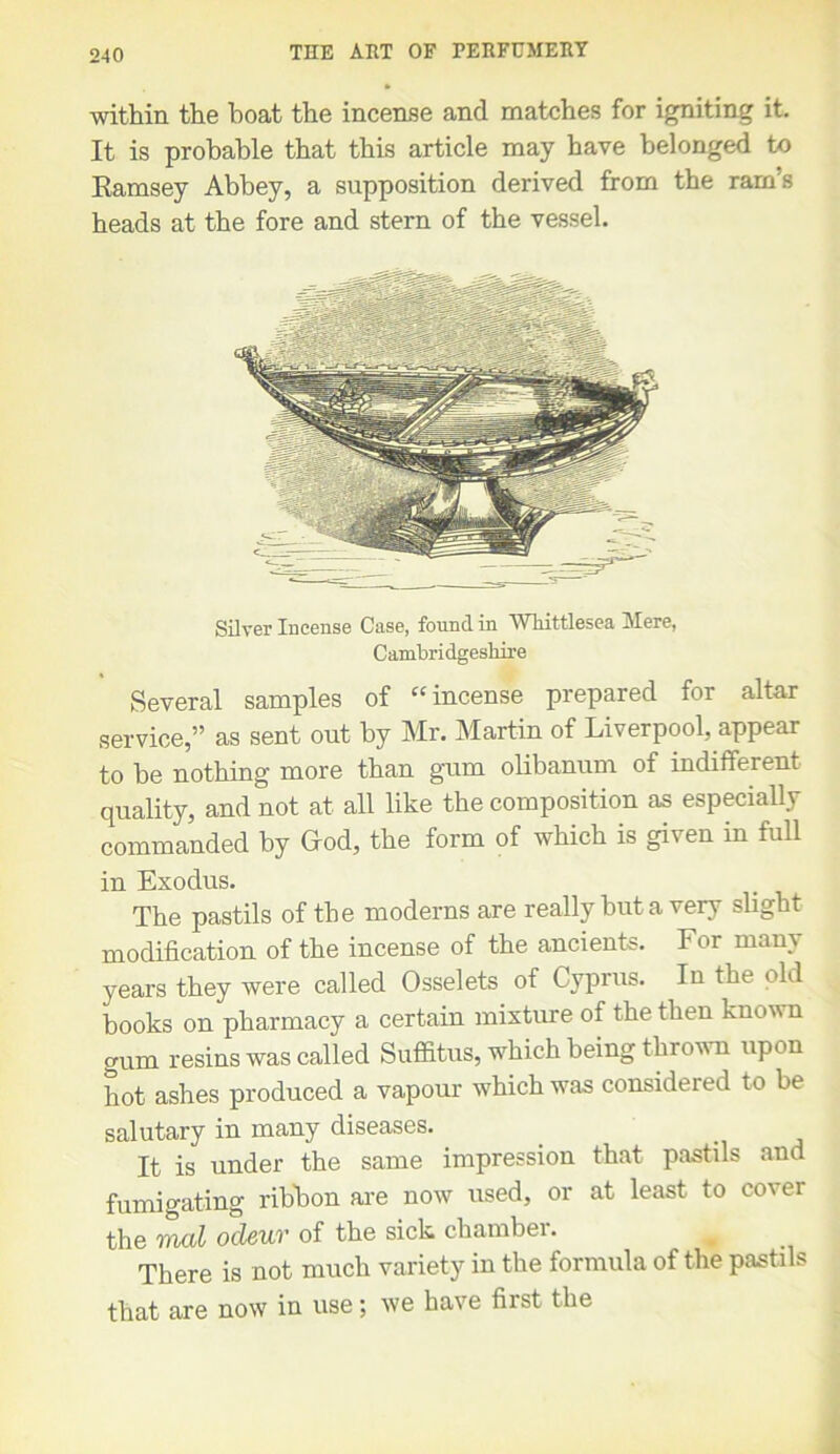 within the boat the incense and matches for igniting it. It is probable that this article may have belonged to Ramsey Abbey, a supposition derived from the ram’s heads at the fore and stern of the vessel. Silver Incense Case, found in Whittlesea Mere, Cambridgeshire Several samples of “incense prepared for altar service,” as sent out by Mr. Martin of Liverpool, appear to be nothing more than gum olibanum of indifferent quality, and not at all like the composition as especially commanded by Grod, the form of which is given in full in Exodus. The pastils of the moderns are really but a very slight modification of the incense of the ancients. For many years they were called Osselets of Cyprus. In the old books on pharmacy a certain mixture of the then known gum resins was called Suffitus, which being thrown upon hot ashes produced a vapour which was considered to be salutary in many diseases. It is under the same impression that pastils and fumigating ribbon are now used, or at least to cover the mod ocleur of the sick chambei. # There is not much variety in the formula of the pastils that are now in use; we have first the