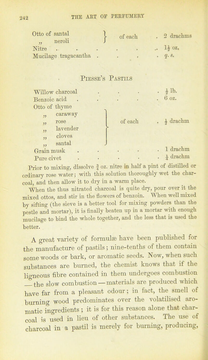 Otto of santal 1 of each . 2 drachms ,, neroli J Nitre , . .. 1J oz. Mucilage tragacantha . Piesse’s Pastils . q.S. Willow charcoal . , . jib. Benzoic acid . . 6 oz. Otto of thyme „ caraway „ rose „ lavender of each - . i drachm „ cloves „ santal Grain musk . . 1 drachm Pure civet . . r drachm Prior to mixing, dissolve f oz. nitre in half a pint of distilled or ordinary rose water; with this solution thoroughly wet the char- coal, and then allow it to dry in a warm place. When the thus nitrated charcoal is quite dry, pour over it the mixed ottos, and stir in the flowers of benzoin. When well mixed by sifting (the sieve is a better tool for mixing powders than the pestle and mortar), it is finally beaten up in a mortar with enough mucilage to bind the whole together, and the less that is used the better. A great variety of formulae have been published for the manufacture of pastils; nine-tenths of them contain some woods or bark, or aromatic seeds. A ow, when such substances are burned, the chemist knows that if the ligneous fibre contained in them undergoes combustion — the slow combustion — materials are produced which have far from a pleasant odour; in fact, the smell of burning wood predominates over the volatilised aro- matic ingredients ; it is for this reason alone that char- coal is used in lieu of other substances. The use of charcoal in a pastil is merely for burning, producing,