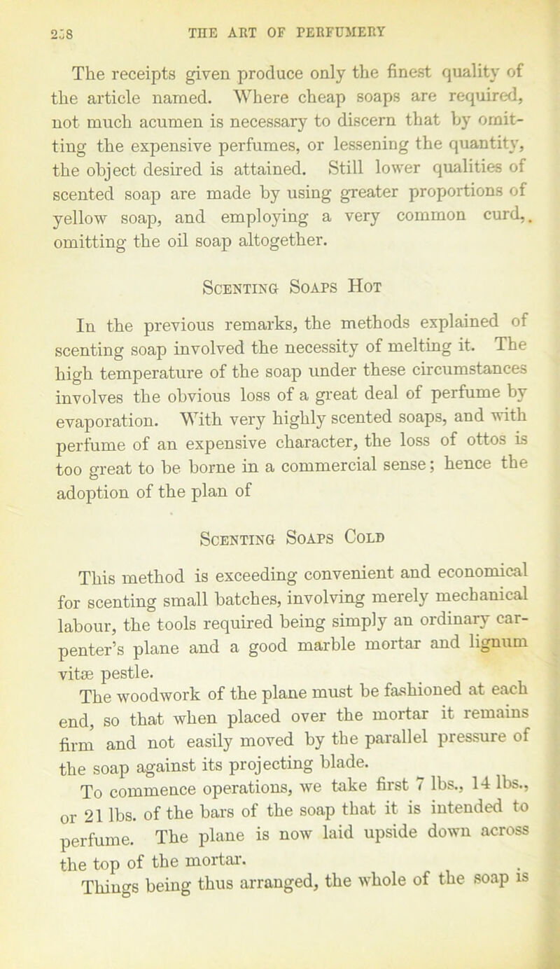 The receipts given produce only the finest quality of the article named. Where cheap soaps are required, not much acumen is necessary to discern that by omit- ting the expensive perfumes, or lessening the quantity, the object desired is attained. Still lower qualities of scented soap are made by using greater proportions of yellow soap, and employing a very common curd,, omitting the oil soap altogether. Scenting Soaps Hot In the previous remarks, the methods explained of scenting soap involved the necessity of melting it. The high temperature of the soap under these circumstances involves the obvious loss of a great deal of perfume by evaporation. With very highly scented soaps, and with perfume of an expensive character, the loss of ottos is too great to be borne in a commercial sense; hence the adoption of the plan of Scenting Soaps Cold This method is exceeding convenient and economical for scenting small batches, involving merely mechanical labour, the tools required being simply an ordinary car- penter’s plane and a good marble mortar and lignum vitae pestle. The woodwork of the plane must be fashioned at each end, so that when placed over the mortar it remains firm and not easily moved by the parallel pressure of the soap against its projecting blade. To commence operations, we take first 7 lbs., 14 lbs., or 21 lbs. of the bars of the soap that it is intended to perfume. The plane is now laid upside down across the top of the mortal’. Things being thus arranged, the whole of the soap is