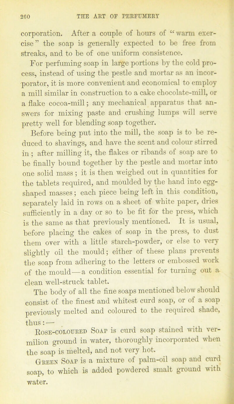 corporation. After a couple of hours of “warm exer- cise ” the soap is generally expected to be free from streaks, and to be of one uniform consistence. For perfuming soap in large portions by the cold pro- cess, instead of using the pestle and mortar as an incor- porator, it is more convenient and economical to employ a mill similar in construction to a cake chocolate-mill, or a flake cocoa-mill; any mechanical apparatus that an- swers for mixing paste and crushing lumps will serve pretty well for blending soap together. Before being put into the mill, the soap is to be re- duced to shavings, and have the scent and colour stirred in; after milling it, the flakes or ribands of soap are to be finally bound together by the pestle and mortar into one solid mass ; it is then weighed out in quantities for the tablets required, and moulded by the hand into egg- shaped masses; each piece being left in this condition, separately laid in rows on a sheet of white paper, dries sufficiently in a day or so to be fit for the press, which is the same as that previously mentioned. It is usual, before placing the cakes of soap in the press, to dust them over with a little starch-powder, or else to very slightly oil the mould; either of these plans prevents the soap from adhering to the letters or embossed work of the mould—a condition essential for turning out a clean well-struck tablet. The body of all the fine soaps mentioned below should consist of the finest and whitest curd soap, or of a soap previously melted and coloured to the required shade, thus: — Rose-coloured Soaf is curd soap stained with ver- milion ground in water, thoroughly incorporated when the soap is melted, and not very hot. GIreen Soap is a mixture of palm-oil soap and curd soap, to which is added powdered smalt ground with water.