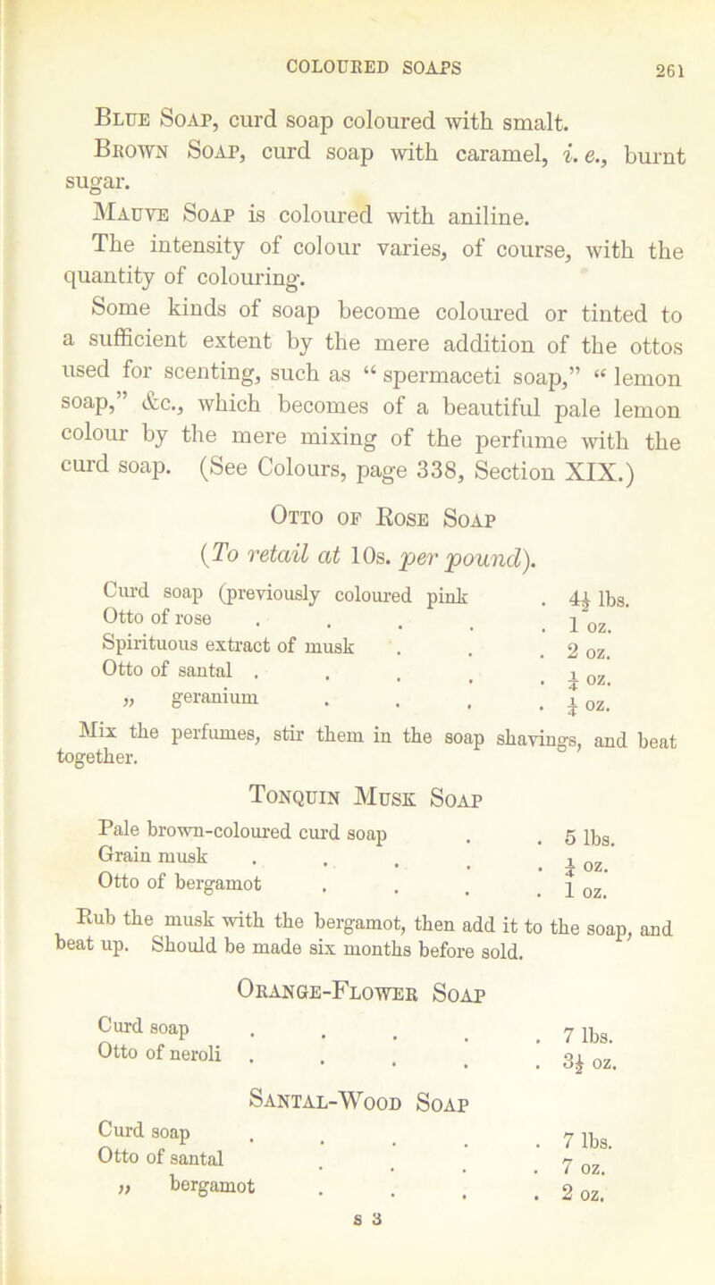 COLOURED SOAPS Blue Soap, curd soap coloured with smalt. Brown Soap, curd soap with caramel, i. e., burnt sugar. Mauve Soap is coloured with aniline. The intensity of colour varies, of course, with the quantity of colouring. Some kinds of soap become coloured or tinted to a sufficient extent by the mere addition of the ottos used for scenting, such as “ spermaceti soap,” “ lemon soap,” etc., which becomes of a beautiful pale lemon colour by the mere mixing of the perfume with the curd soap. (See Colours, page 338, Section XIX.) Otto of Rose Soap (To retail at 10s. per 'pound). Curd soap (previously coloured pink . 41 n,s. Otto of rose . . . _ y oz Spirituous extract of musk . . . 2 oz. Otto of santal . . , _ . i oz „ geranium . . , . t oz 4 * Mix the perfumes, stir tkem in the soap shavings, and beat together. Tonquin Musk Soap Pale brown-coloured curd soap Grain musk Otto of bergamot Rub the musk with the bergamot, then add it to the soap, and beat up. Should be made six months before sold. . 5 lbs. • i oz. . 1 oz. Orange-Flower Soap Curd soap Otto of neroli Santal-Wood Soap Curd soap Otto of santal „ bergamot 7 lbs. 3£ oz. 7 lbs. 7 oz. 2 oz.