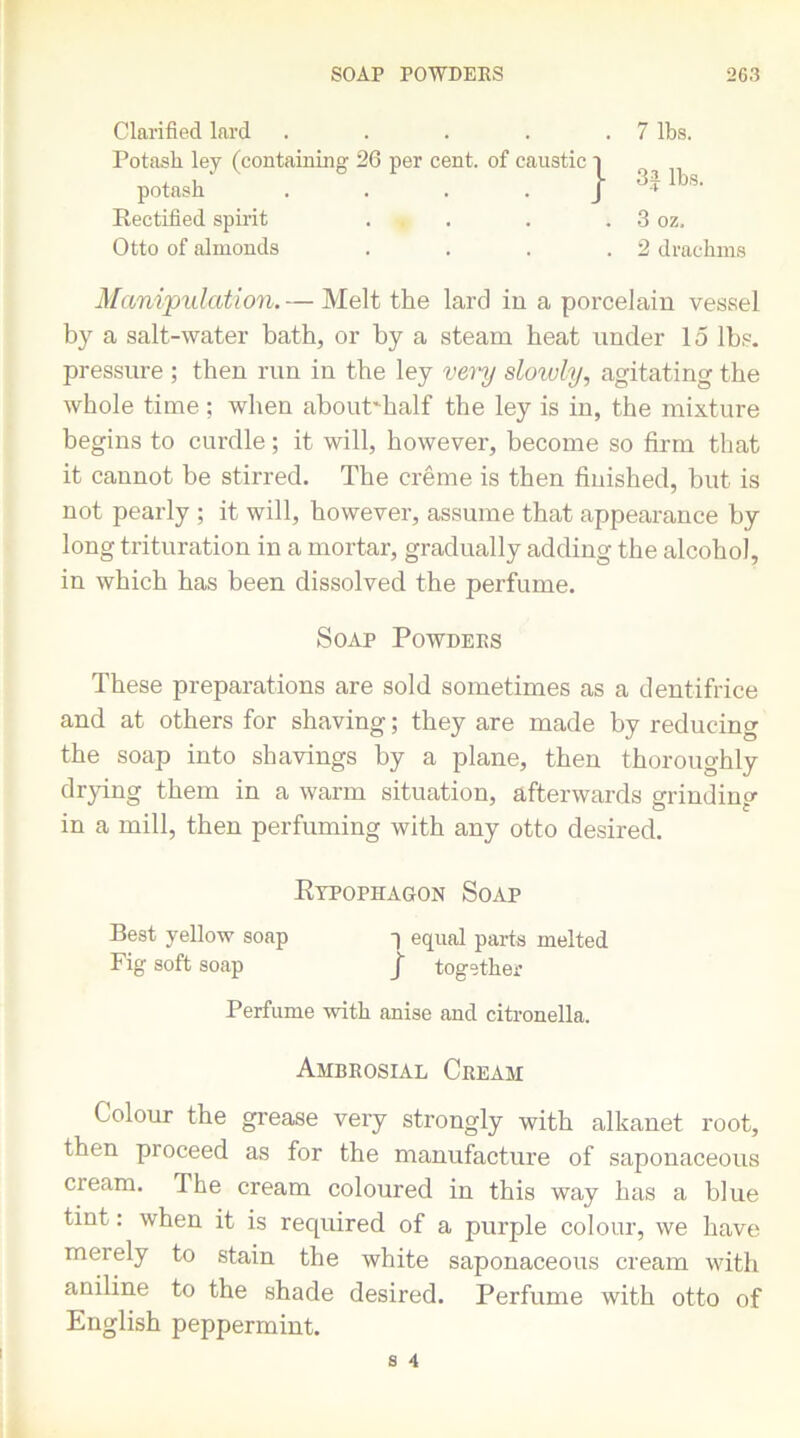 Clarified lard .... Potash ley (containing 26 per cent, of caustic . 7 lbs. j 3J lbs. potash Rectified spirit Otto of almonds . 3 oz. . 2 drachms Manipulation. — Melt the lard in a porcelain vessel by a salt-water bath, or by a steam beat under 15 lbs. pressure ; then run in the ley very slowly, agitating the whole time ; when about'half the ley is in, the mixture begins to curdle; it will, however, become so firm that it cannot be stirred. The creme is then finished, but is not pearly ; it will, however, assume that appearance by long trituration in a mortar, gradually adding the alcohol, in which has been dissolved the perfume. These preparations are sold sometimes as a dentifrice and at others for shaving; they are made by reducing the soap into shavings by a plane, then thoroughly drying them in a warm situation, afterwards grinding in a mill, then perfuming with any otto desired. Colour the grease very strongly with alkanet root, then proceed as for the manufacture of saponaceous cream. The cream coloured in this way has a blue tint: when it is required of a purple colour, we have merely to stain the white saponaceous cream with aniline to the shade desired. Perfume with otto of English peppermint. Soap Powders Kypophagon Soap Best yellow soap q equal parts melted Fig soft soap J together Perfume with anise and citronella. Ambrosial Cream