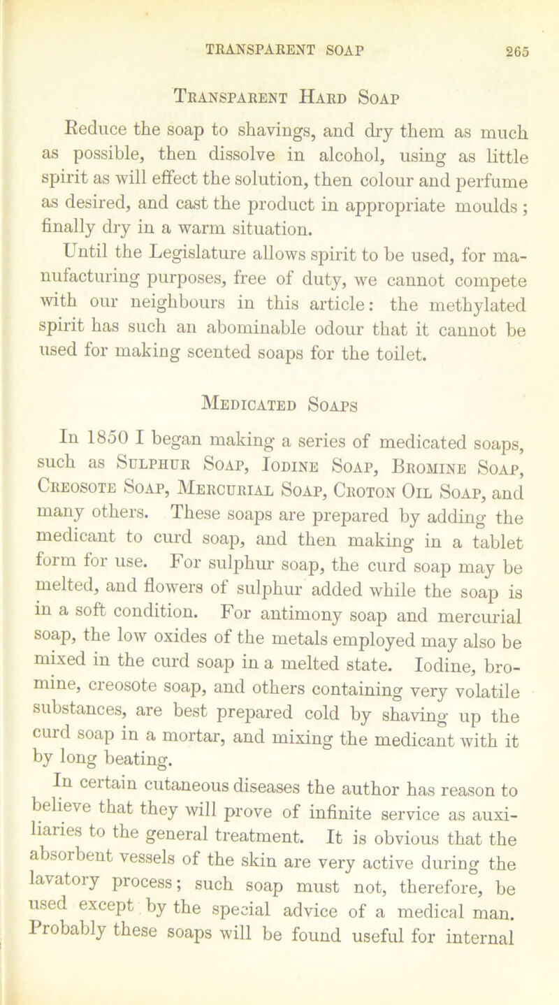 Transparent Hard Soap Reduce the soap to shavings, and dry them as much as possible, then dissolve in alcohol, using as little spirit as will effect the solution, then colour and perfume as desired, and cast the product in appropriate moulds ; finally dry in a warm situation. Until the Legislature allows spirit to be used, for ma- nufacturing purposes, free of duty, we cannot compete with our neighbours in this article: the methylated spirit has such an abominable odour that it cannot be used for making scented soaps for the toilet. Medicated Soaps In 1850 I began making a series of medicated soaps, such as Sulphur Soap, Iodine Soap, Bromine Soap, Creosote Soap, Mercurial Soap, Croton Oil Soap, and many others. These soaps are prepared by adding the medicant to curd soap, and then making in a tablet foim for use. For sulphur soap, the curd soap may be melted, and flowers of sulphur added while the soap is in a soft condition. For antimony soap and mercurial soap, the low oxides of the metals employed may also be mixed in the curd soap in a melted state. Iodine, bro- mine, creosote soap, and others containing very volatile substances, are best prepared cold by shaving up the curd soap in a mortar, and mixing the medicant with it by long beating. In ceitain cutaneous diseases the author has reason to believe that they will prove of infinite service as auxi- liaries to the general treatment. It is obvious that the absorbent vessels of the skin are very active during the lavatory process; such soap must not, therefore, be used except by the special advice of a medical man. I robably these soaps will be found useful for internal