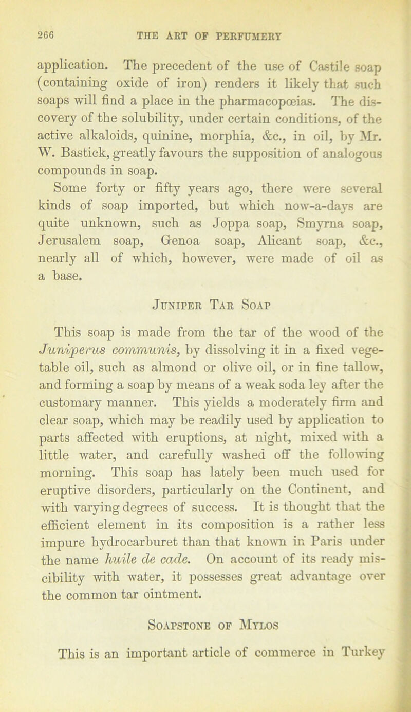 application. The precedent of the use of Castile soap (containing oxide of iron) renders it likely that such soaps will find a place in the pharmacopoeias. The dis- covery of the solubility, under certain conditions, of the active alkaloids, quinine, morphia, &c., in oil, hy Mr. W. Bastick, greatly favours the supposition of analogous compounds in soap. Some forty or fifty years ago, there were several kinds of soap imported, but which now-a-davs are quite unknown, such as Joppa soap, Smyrna soap, Jerusalem soap, Genoa soap, Alicant soap, &c., nearly all of which, however, were made of oil as a base. Juniper Tar Soap This soap is made from the tar of the wood of the Juniperus communis, by dissolving it in a fixed vege- table oil, such as almond or olive oil, or in fine tallow, and forming a soap by means of a weak soda ley after the customary manner. This yields a moderately firm and clear soap, which may be readily used by application to parts affected with eruptions, at night, mixed with a little water, and carefully washed off the following morning. This soap has lately been much used for eruptive disorders, particularly on the Continent, and with varying degrees of success. It is thought that the efficient element in its composition is a rather less impure hydrocarburet than that known in Paris under the name huile cle cade. On account of its ready mis- cibility with water, it possesses great advantage over the common tar ointment. Soapstone of Mylos This is an important article of commerce in Turkey