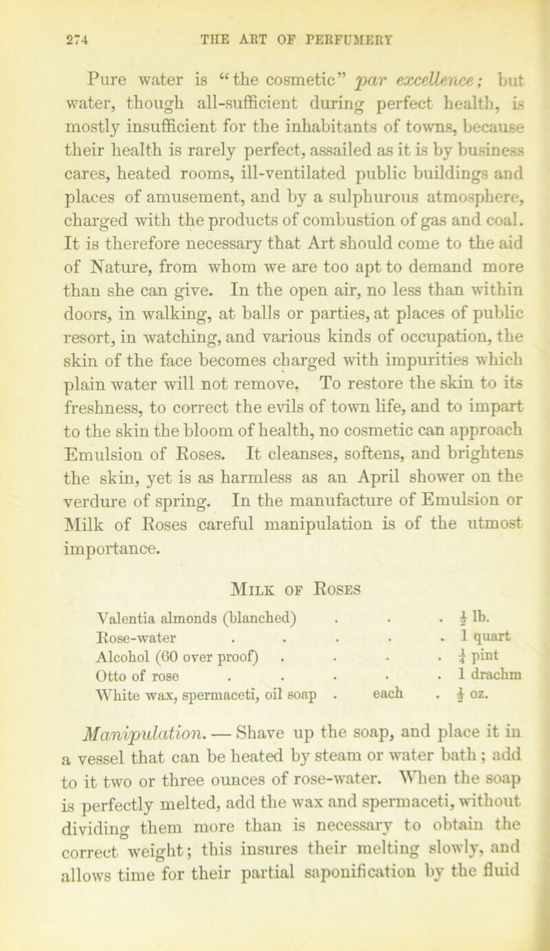 Pure water is “the cosmetic” par excellence; but water, though all-sufficient during perfect health, is mostly insufficient for the inhabitants of towns, because their health is rarely perfect, assailed as it is by business cares, heated rooms, ill-ventilated public buildings and places of amusement, and by a sulphurous atmosphere, charged with the products of combustion of gas and coal. It is therefore necessary that Art should come to the aid of Nature, from whom we are too apt to demand more than she can give. In the open air, no less than within doors, in walking, at balls or parties, at places of public resort, in watching, and various kinds of occupation, the skin of the face becomes charged with impurities which plain water will not remove, To restore the skin to its freshness, to correct the evils of town life, and to impart to the skin the bloom of health, no cosmetic can approach Emulsion of Poses. It cleanses, softens, and brightens the skin, yet is as harmless as an April shower on the verdure of spring. In the manufacture of Emulsion or Milk of Poses careful manipulation is of the utmost importance. White wax, spermaceti, oil soap . each . t oz. Manipulation. — Shave up the soap, and place it in a vessel that can be heated by steam or water bath ; add to it two or three ounces of rose-water. When the soap is perfectly melted, add the wax and spermaceti, without dividing them more than is necessary to obtain the correct weight; this insures their melting slowly, and allows time for their partial saponification by the fluid Milk; of Poses Valentia almonds (blanched) Rose-water Alcohol (60 over proof) Otto of rose . i lb. . 1 quart . i pint . 1 drachm